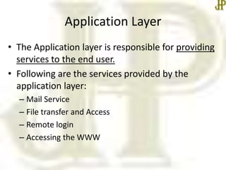 Application Layer
• The Application layer is responsible for providing
services to the end user.
• Following are the services provided by the
application layer:
– Mail Service
– File transfer and Access
– Remote login
– Accessing the WWW
 
