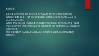 Class E:-
Class E networks are defined by having the first four network
address bits as 1. That encompasses addresses from 240.0.0.0 to
255.255.255.255.
While this class is reserved, its usage was never defined. As a result,
most network implementations discard these addresses as illegal or
undefined.
The exception is 255.255.255.255, which is used as a broadcast
address.
 