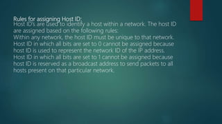 Rules for assigning Host ID:
Host ID’s are used to identify a host within a network. The host ID
are assigned based on the following rules:
Within any network, the host ID must be unique to that network.
Host ID in which all bits are set to 0 cannot be assigned because
host ID is used to represent the network ID of the IP address.
Host ID in which all bits are set to 1 cannot be assigned because
host ID is reserved as a broadcast address to send packets to all
hosts present on that particular network.
 