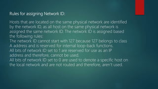 Rules for assigning Network ID:
Hosts that are located on the same physical network are identified
by the network ID, as all host on the same physical network is
assigned the same network ID. The network ID is assigned based
the following rules:
The network ID cannot start with 127 because 127 belongs to class
A address and is reserved for internal loop-back functions.
All bits of network ID set to 1 are reserved for use as an IP
address and therefore, cannot be used.
All bits of network ID set to 0 are used to denote a specific host on
the local network and are not routed and therefore, aren’t used.
 
