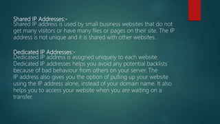 Shared IP Addresses:-
Shared IP address is used by small business websites that do not
get many visitors or have many files or pages on their site. The IP
address is not unique and it is shared with other websites.
Dedicated IP Addresses:-
Dedicated IP address is assigned uniquely to each website.
Dedicated IP addresses helps you avoid any potential backlists
because of bad behaviour from others on your server. The
IP address also gives you the option of pulling up your website
using the IP address alone, instead of your domain name. It also
helps you to access your website when you are waiting on a
transfer.
 