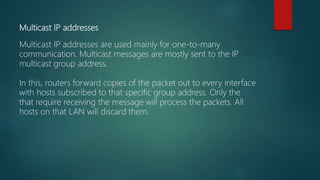 Multicast IP addresses
Multicast IP addresses are used mainly for one-to-many
communication. Multicast messages are mostly sent to the IP
multicast group address.
In this, routers forward copies of the packet out to every interface
with hosts subscribed to that specific group address. Only the
that require receiving the message will process the packets. All
hosts on that LAN will discard them.
 