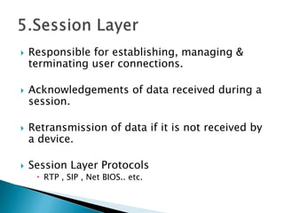  Responsible for establishing, managing &
terminating user connections.
 Acknowledgements of data received during a
session.
 Retransmission of data if it is not received by
a device.
 Session Layer Protocols
 RTP , SIP , Net BIOS.. etc.
 