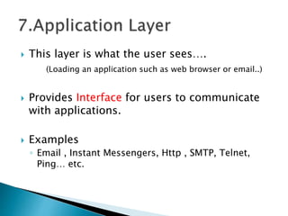  This layer is what the user sees….
(Loading an application such as web browser or email..)
 Provides Interface for users to communicate
with applications.
 Examples
◦ Email , Instant Messengers, Http , SMTP, Telnet,
Ping… etc.
 