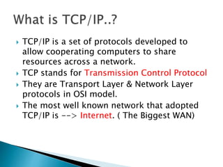  TCP/IP is a set of protocols developed to
allow cooperating computers to share
resources across a network.
 TCP stands for Transmission Control Protocol
 They are Transport Layer & Network Layer
protocols in OSI model.
 The most well known network that adopted
TCP/IP is --> Internet. ( The Biggest WAN)
 
