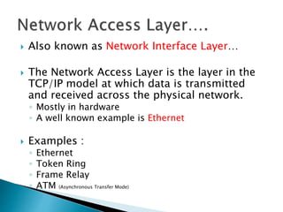 Also known as Network Interface Layer…
 The Network Access Layer is the layer in the
TCP/IP model at which data is transmitted
and received across the physical network.
◦ Mostly in hardware
◦ A well known example is Ethernet
 Examples :
◦ Ethernet
◦ Token Ring
◦ Frame Relay
◦ ATM (Asynchronous Transfer Mode)
 