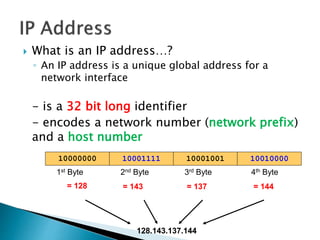  What is an IP address…?
◦ An IP address is a unique global address for a
network interface
- is a 32 bit long identifier
- encodes a network number (network prefix)
and a host number
1000111110000000 10001001 10010000
1st Byte
= 128
2nd Byte
= 143
3rd Byte
= 137
4th Byte
= 144
128.143.137.144
 