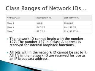  The network ID cannot begin with the number
127. The number 127 in a class A address is
reserved for internal loopback functions.
 All bits within the network ID cannot be set to 1.
All 1's in the network ID are reserved for use as
an IP broadcast address.
Address Class First Network ID Last Network ID
Class A 1.0.0.0 126.0.0.0
Class B 128.0.0.0 191.255.0.0
Class C 192.0.0.0 223.255.255.0
 