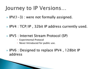  IPV(1-3) : were not formally assigned.
 IPV4 : TCP/IP , 32bit IP address currently used.
 IPV5 : Internet Stream Protocol (SP)
 Experimental Protocol
 Never Introduced for public use.
 IPV6 : Designed to replace IPV4 , 128bit IP
address
 
