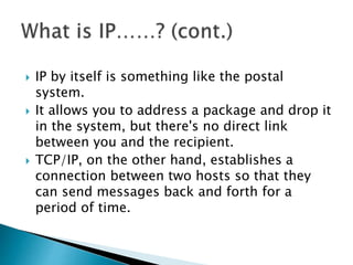  IP by itself is something like the postal
system.
 It allows you to address a package and drop it
in the system, but there's no direct link
between you and the recipient.
 TCP/IP, on the other hand, establishes a
connection between two hosts so that they
can send messages back and forth for a
period of time.
 