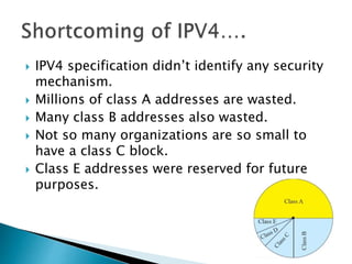  IPV4 specification didn’t identify any security
mechanism.
 Millions of class A addresses are wasted.
 Many class B addresses also wasted.
 Not so many organizations are so small to
have a class C block.
 Class E addresses were reserved for future
purposes.
 