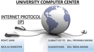 INTERNET PROTOCOL
(IP)
ROHIT SAINI
MCA Ist SEMESTER
UNIVERSITY COMPUTER CENTER
SUBMITTED TO Mrs. PRIYANKA MA’AM
SUGGESTIONS Mrs. NEHA MA’AM
 
