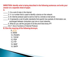 DIRECTION: Identify what is being described in the following sentences and write your
answer on a separate sheet of paper.
A.
_____ 1. It is a set of rules in the internet
_____ 2. It is a number that is used to identify a device on the network.
_____ 3. An internet protocol used to send e-mail to a remote e-mail server.
_____ 4. It represents a set of public standards that specify how packets of information are
exchanged between computers over one or more networks.
_____ 5. What do you call the grouped of 32 bits and 8 bits binary IP?
_____ 6 & 7. Give 2 functions of Internet Protocol.
B. Give the meaning of the following Acronym.
8. HTTP
9. WWW
10. IPX/SPX
11. TCP/IP
12. POP
13. FTP
14. IMAP
15. SMTP
 
