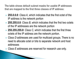  255.0.0.0: Class A, which indicates that the first octet of the
IP address is the network portion
 255.255.0.0: Class B, which indicates that the first two octets
of the IP addresses are the network portion
 255.255.255.0: Class C, which indicates that the first three
octets of the IP address are the network portion.
 Class D addresses are used for multicast groups. There is no
need to allocate octet or bits to separate network and host
addresses
 Class E addresses are reserved for research use only.
 