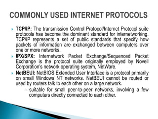  TCP/IP: The transmission Control Protocol/Internet Protocol suite
protocols has become the dominant standard for internetworking.
TCP/IP represents a set of public standards that specify how
packets of information are exchanged between computers over
one or more networks.
 IPX/SPX: Internetwork Packet Exchange/Sequenced Packet
Exchange is the protocol suite originally employed by Novell
Corporation’s network operating system, NetWare.
 NetBEUI: NetBIOS Extended User Interface is a protocol primarily
on small Windows NT networks. NetBEUI cannot be routed or
used by routers talk to each other on a large network.
- suitable for small peer-to-peer networks, involving a few
computers directly connected to each other.
 