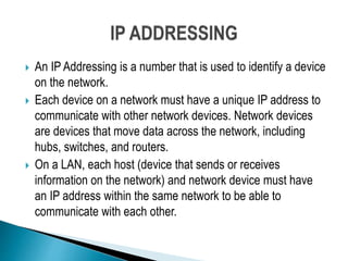  An IP Addressing is a number that is used to identify a device
on the network.
 Each device on a network must have a unique IP address to
communicate with other network devices. Network devices
are devices that move data across the network, including
hubs, switches, and routers.
 On a LAN, each host (device that sends or receives
information on the network) and network device must have
an IP address within the same network to be able to
communicate with each other.
 