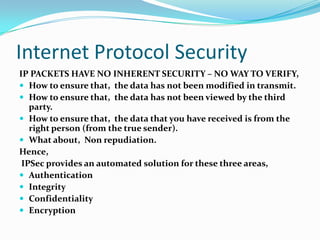 Internet Protocol Security IP PACKETS HAVE NO INHERENT SECURITY – NO WAY TO VERIFY, How to ensure that,  the data has not been modified in transmit. How to ensure that,  the data has not been viewed by the third party. How to ensure that,  the data that you have received is from the right person (from the true sender). What about,  Non repudiation. Hence,  IPSec provides an automated solution for these three areas, Authentication Integrity Confidentiality Encryption 
