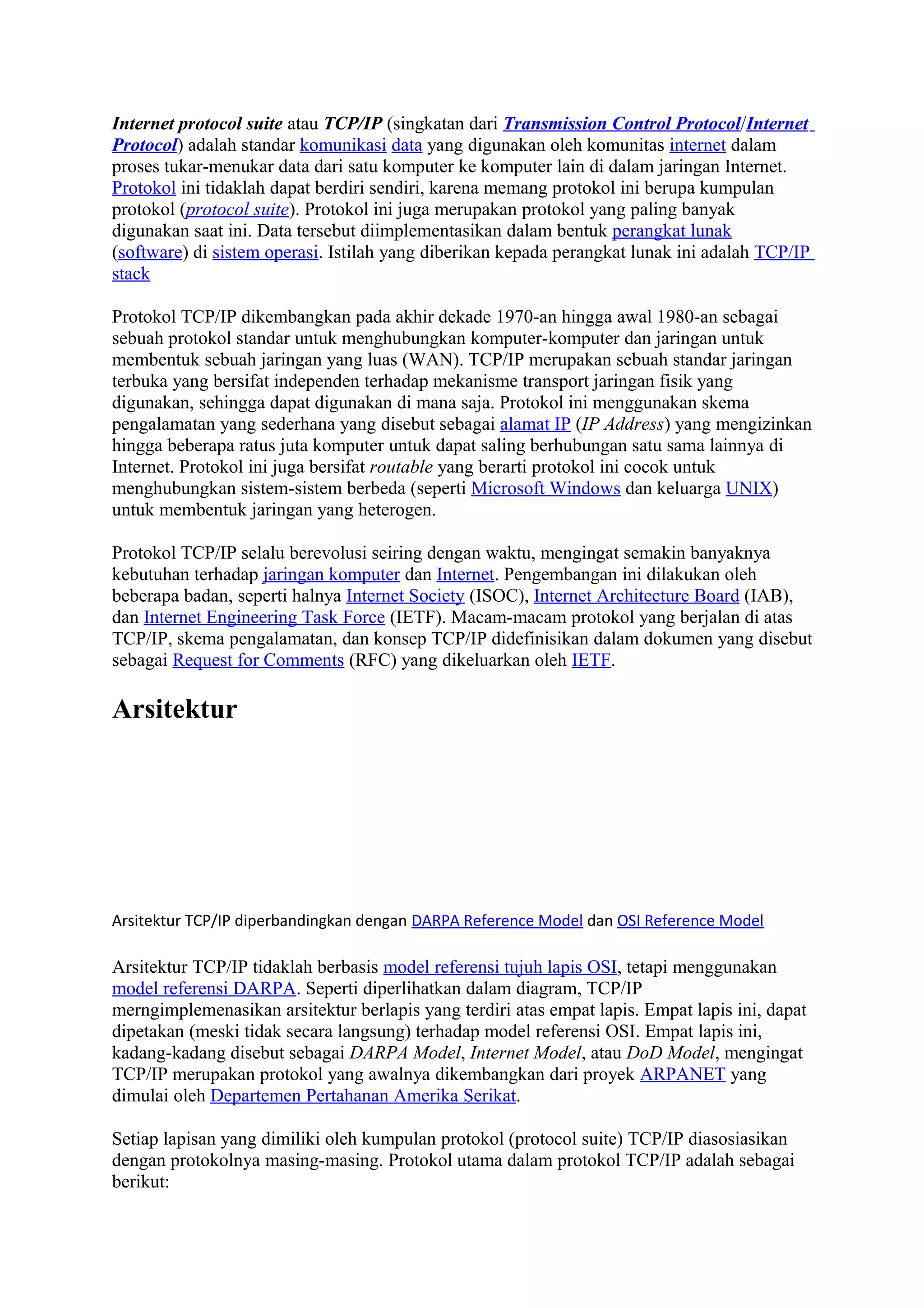 Internet protocol suite atau TCP/IP (singkatan dari Transmission Control Protocol/Internet
Protocol) adalah standar komunikasi data yang digunakan oleh komunitas internet dalam
proses tukar-menukar data dari satu komputer ke komputer lain di dalam jaringan Internet.
Protokol ini tidaklah dapat berdiri sendiri, karena memang protokol ini berupa kumpulan
protokol (protocol suite). Protokol ini juga merupakan protokol yang paling banyak
digunakan saat ini. Data tersebut diimplementasikan dalam bentuk perangkat lunak
(software) di sistem operasi. Istilah yang diberikan kepada perangkat lunak ini adalah TCP/IP
stack
Protokol TCP/IP dikembangkan pada akhir dekade 1970-an hingga awal 1980-an sebagai
sebuah protokol standar untuk menghubungkan komputer-komputer dan jaringan untuk
membentuk sebuah jaringan yang luas (WAN). TCP/IP merupakan sebuah standar jaringan
terbuka yang bersifat independen terhadap mekanisme transport jaringan fisik yang
digunakan, sehingga dapat digunakan di mana saja. Protokol ini menggunakan skema
pengalamatan yang sederhana yang disebut sebagai alamat IP (IP Address) yang mengizinkan
hingga beberapa ratus juta komputer untuk dapat saling berhubungan satu sama lainnya di
Internet. Protokol ini juga bersifat routable yang berarti protokol ini cocok untuk
menghubungkan sistem-sistem berbeda (seperti Microsoft Windows dan keluarga UNIX)
untuk membentuk jaringan yang heterogen.
Protokol TCP/IP selalu berevolusi seiring dengan waktu, mengingat semakin banyaknya
kebutuhan terhadap jaringan komputer dan Internet. Pengembangan ini dilakukan oleh
beberapa badan, seperti halnya Internet Society (ISOC), Internet Architecture Board (IAB),
dan Internet Engineering Task Force (IETF). Macam-macam protokol yang berjalan di atas
TCP/IP, skema pengalamatan, dan konsep TCP/IP didefinisikan dalam dokumen yang disebut
sebagai Request for Comments (RFC) yang dikeluarkan oleh IETF.
Arsitektur
Arsitektur TCP/IP diperbandingkan dengan DARPA Reference Model dan OSI Reference Model
Arsitektur TCP/IP tidaklah berbasis model referensi tujuh lapis OSI, tetapi menggunakan
model referensi DARPA. Seperti diperlihatkan dalam diagram, TCP/IP
merngimplemenasikan arsitektur berlapis yang terdiri atas empat lapis. Empat lapis ini, dapat
dipetakan (meski tidak secara langsung) terhadap model referensi OSI. Empat lapis ini,
kadang-kadang disebut sebagai DARPA Model, Internet Model, atau DoD Model, mengingat
TCP/IP merupakan protokol yang awalnya dikembangkan dari proyek ARPANET yang
dimulai oleh Departemen Pertahanan Amerika Serikat.
Setiap lapisan yang dimiliki oleh kumpulan protokol (protocol suite) TCP/IP diasosiasikan
dengan protokolnya masing-masing. Protokol utama dalam protokol TCP/IP adalah sebagai
berikut:
 