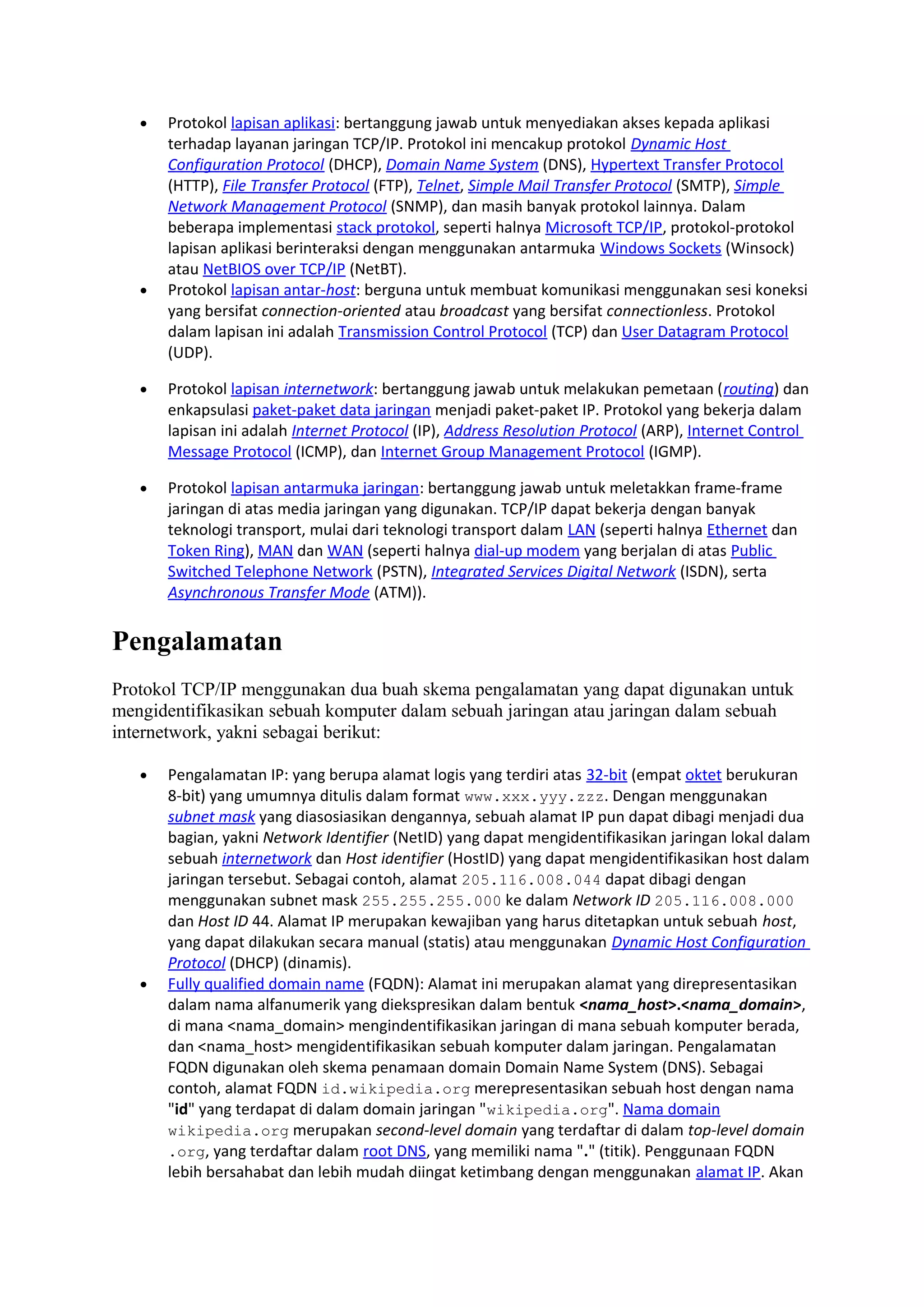 • Protokol lapisan aplikasi: bertanggung jawab untuk menyediakan akses kepada aplikasi
terhadap layanan jaringan TCP/IP. Protokol ini mencakup protokol Dynamic Host
Configuration Protocol (DHCP), Domain Name System (DNS), Hypertext Transfer Protocol
(HTTP), File Transfer Protocol (FTP), Telnet, Simple Mail Transfer Protocol (SMTP), Simple
Network Management Protocol (SNMP), dan masih banyak protokol lainnya. Dalam
beberapa implementasi stack protokol, seperti halnya Microsoft TCP/IP, protokol-protokol
lapisan aplikasi berinteraksi dengan menggunakan antarmuka Windows Sockets (Winsock)
atau NetBIOS over TCP/IP (NetBT).
• Protokol lapisan antar-host: berguna untuk membuat komunikasi menggunakan sesi koneksi
yang bersifat connection-oriented atau broadcast yang bersifat connectionless. Protokol
dalam lapisan ini adalah Transmission Control Protocol (TCP) dan User Datagram Protocol
(UDP).
• Protokol lapisan internetwork: bertanggung jawab untuk melakukan pemetaan (routing) dan
enkapsulasi paket-paket data jaringan menjadi paket-paket IP. Protokol yang bekerja dalam
lapisan ini adalah Internet Protocol (IP), Address Resolution Protocol (ARP), Internet Control
Message Protocol (ICMP), dan Internet Group Management Protocol (IGMP).
• Protokol lapisan antarmuka jaringan: bertanggung jawab untuk meletakkan frame-frame
jaringan di atas media jaringan yang digunakan. TCP/IP dapat bekerja dengan banyak
teknologi transport, mulai dari teknologi transport dalam LAN (seperti halnya Ethernet dan
Token Ring), MAN dan WAN (seperti halnya dial-up modem yang berjalan di atas Public
Switched Telephone Network (PSTN), Integrated Services Digital Network (ISDN), serta
Asynchronous Transfer Mode (ATM)).
Pengalamatan
Protokol TCP/IP menggunakan dua buah skema pengalamatan yang dapat digunakan untuk
mengidentifikasikan sebuah komputer dalam sebuah jaringan atau jaringan dalam sebuah
internetwork, yakni sebagai berikut:
• Pengalamatan IP: yang berupa alamat logis yang terdiri atas 32-bit (empat oktet berukuran
8-bit) yang umumnya ditulis dalam format www.xxx.yyy.zzz. Dengan menggunakan
subnet mask yang diasosiasikan dengannya, sebuah alamat IP pun dapat dibagi menjadi dua
bagian, yakni Network Identifier (NetID) yang dapat mengidentifikasikan jaringan lokal dalam
sebuah internetwork dan Host identifier (HostID) yang dapat mengidentifikasikan host dalam
jaringan tersebut. Sebagai contoh, alamat 205.116.008.044 dapat dibagi dengan
menggunakan subnet mask 255.255.255.000 ke dalam Network ID 205.116.008.000
dan Host ID 44. Alamat IP merupakan kewajiban yang harus ditetapkan untuk sebuah host,
yang dapat dilakukan secara manual (statis) atau menggunakan Dynamic Host Configuration
Protocol (DHCP) (dinamis).
• Fully qualified domain name (FQDN): Alamat ini merupakan alamat yang direpresentasikan
dalam nama alfanumerik yang diekspresikan dalam bentuk <nama_host>.<nama_domain>,
di mana <nama_domain> mengindentifikasikan jaringan di mana sebuah komputer berada,
dan <nama_host> mengidentifikasikan sebuah komputer dalam jaringan. Pengalamatan
FQDN digunakan oleh skema penamaan domain Domain Name System (DNS). Sebagai
contoh, alamat FQDN id.wikipedia.org merepresentasikan sebuah host dengan nama
"id" yang terdapat di dalam domain jaringan "wikipedia.org". Nama domain
wikipedia.org merupakan second-level domain yang terdaftar di dalam top-level domain
.org, yang terdaftar dalam root DNS, yang memiliki nama "." (titik). Penggunaan FQDN
lebih bersahabat dan lebih mudah diingat ketimbang dengan menggunakan alamat IP. Akan
 