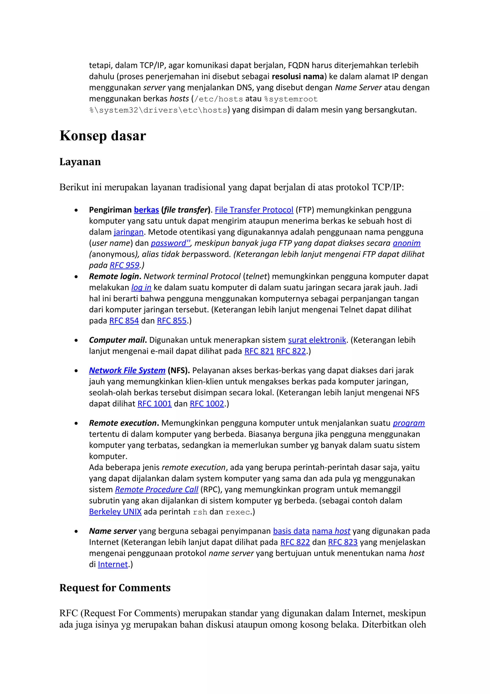 tetapi, dalam TCP/IP, agar komunikasi dapat berjalan, FQDN harus diterjemahkan terlebih
dahulu (proses penerjemahan ini disebut sebagai resolusi nama) ke dalam alamat IP dengan
menggunakan server yang menjalankan DNS, yang disebut dengan Name Server atau dengan
menggunakan berkas hosts (/etc/hosts atau %systemroot
%system32driversetchosts) yang disimpan di dalam mesin yang bersangkutan.
Konsep dasar
Layanan
Berikut ini merupakan layanan tradisional yang dapat berjalan di atas protokol TCP/IP:
• Pengiriman berkas (file transfer). File Transfer Protocol (FTP) memungkinkan pengguna
komputer yang satu untuk dapat mengirim ataupun menerima berkas ke sebuah host di
dalam jaringan. Metode otentikasi yang digunakannya adalah penggunaan nama pengguna
(user name) dan password'', meskipun banyak juga FTP yang dapat diakses secara anonim
(anonymous), alias tidak berpassword. (Keterangan lebih lanjut mengenai FTP dapat dilihat
pada RFC 959.)
• Remote login. Network terminal Protocol (telnet) memungkinkan pengguna komputer dapat
melakukan log in ke dalam suatu komputer di dalam suatu jaringan secara jarak jauh. Jadi
hal ini berarti bahwa pengguna menggunakan komputernya sebagai perpanjangan tangan
dari komputer jaringan tersebut. (Keterangan lebih lanjut mengenai Telnet dapat dilihat
pada RFC 854 dan RFC 855.)
• Computer mail. Digunakan untuk menerapkan sistem surat elektronik. (Keterangan lebih
lanjut mengenai e-mail dapat dilihat pada RFC 821 RFC 822.)
• Network File System (NFS). Pelayanan akses berkas-berkas yang dapat diakses dari jarak
jauh yang memungkinkan klien-klien untuk mengakses berkas pada komputer jaringan,
seolah-olah berkas tersebut disimpan secara lokal. (Keterangan lebih lanjut mengenai NFS
dapat dilihat RFC 1001 dan RFC 1002.)
• Remote execution. Memungkinkan pengguna komputer untuk menjalankan suatu program
tertentu di dalam komputer yang berbeda. Biasanya berguna jika pengguna menggunakan
komputer yang terbatas, sedangkan ia memerlukan sumber yg banyak dalam suatu sistem
komputer.
Ada beberapa jenis remote execution, ada yang berupa perintah-perintah dasar saja, yaitu
yang dapat dijalankan dalam system komputer yang sama dan ada pula yg menggunakan
sistem Remote Procedure Call (RPC), yang memungkinkan program untuk memanggil
subrutin yang akan dijalankan di sistem komputer yg berbeda. (sebagai contoh dalam
Berkeley UNIX ada perintah rsh dan rexec.)
• Name server yang berguna sebagai penyimpanan basis data nama host yang digunakan pada
Internet (Keterangan lebih lanjut dapat dilihat pada RFC 822 dan RFC 823 yang menjelaskan
mengenai penggunaan protokol name server yang bertujuan untuk menentukan nama host
di Internet.)
Request for Comments
RFC (Request For Comments) merupakan standar yang digunakan dalam Internet, meskipun
ada juga isinya yg merupakan bahan diskusi ataupun omong kosong belaka. Diterbitkan oleh
 
