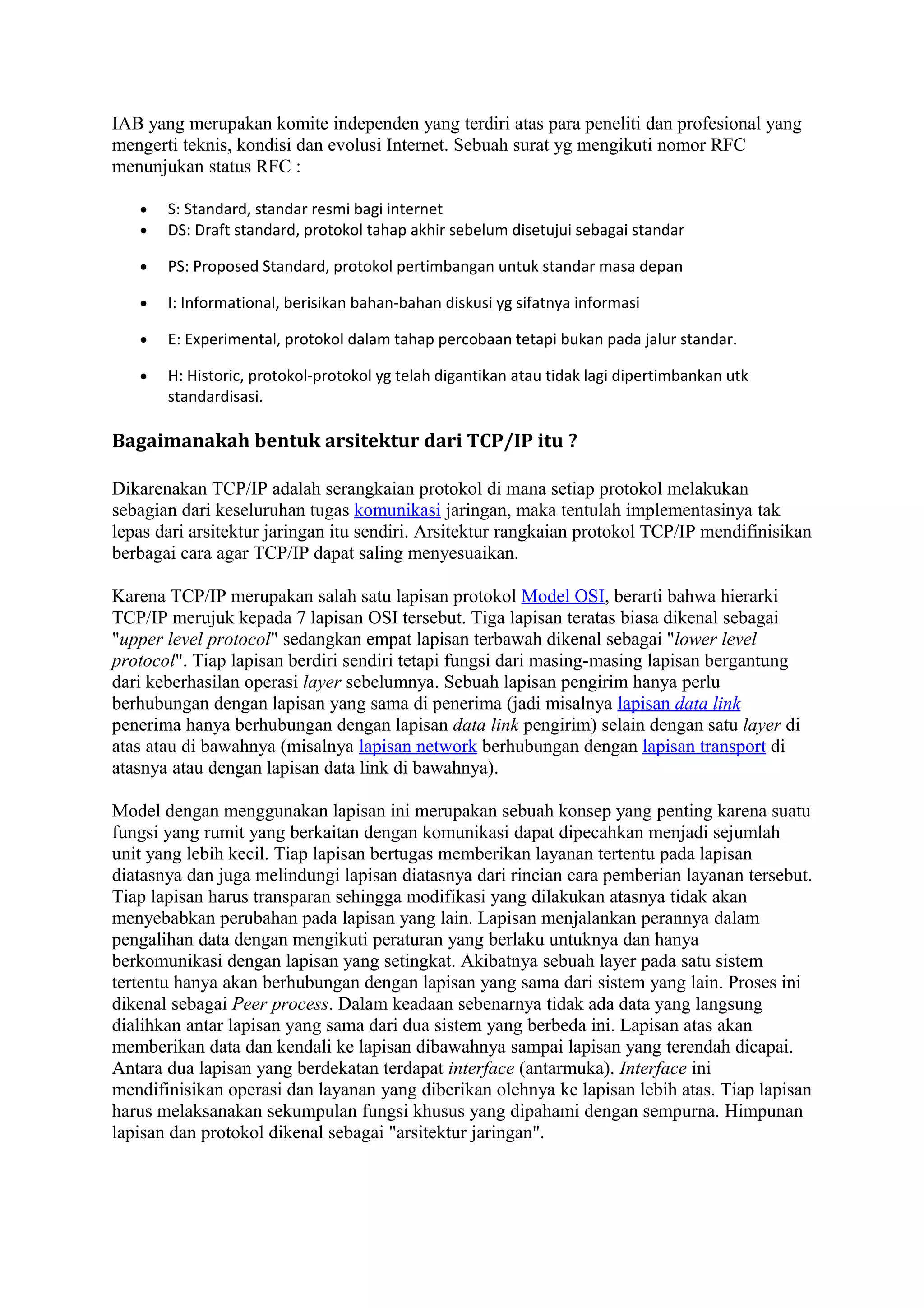 IAB yang merupakan komite independen yang terdiri atas para peneliti dan profesional yang
mengerti teknis, kondisi dan evolusi Internet. Sebuah surat yg mengikuti nomor RFC
menunjukan status RFC :
• S: Standard, standar resmi bagi internet
• DS: Draft standard, protokol tahap akhir sebelum disetujui sebagai standar
• PS: Proposed Standard, protokol pertimbangan untuk standar masa depan
• I: Informational, berisikan bahan-bahan diskusi yg sifatnya informasi
• E: Experimental, protokol dalam tahap percobaan tetapi bukan pada jalur standar.
• H: Historic, protokol-protokol yg telah digantikan atau tidak lagi dipertimbankan utk
standardisasi.
Bagaimanakah bentuk arsitektur dari TCP/IP itu ?
Dikarenakan TCP/IP adalah serangkaian protokol di mana setiap protokol melakukan
sebagian dari keseluruhan tugas komunikasi jaringan, maka tentulah implementasinya tak
lepas dari arsitektur jaringan itu sendiri. Arsitektur rangkaian protokol TCP/IP mendifinisikan
berbagai cara agar TCP/IP dapat saling menyesuaikan.
Karena TCP/IP merupakan salah satu lapisan protokol Model OSI, berarti bahwa hierarki
TCP/IP merujuk kepada 7 lapisan OSI tersebut. Tiga lapisan teratas biasa dikenal sebagai
"upper level protocol" sedangkan empat lapisan terbawah dikenal sebagai "lower level
protocol". Tiap lapisan berdiri sendiri tetapi fungsi dari masing-masing lapisan bergantung
dari keberhasilan operasi layer sebelumnya. Sebuah lapisan pengirim hanya perlu
berhubungan dengan lapisan yang sama di penerima (jadi misalnya lapisan data link
penerima hanya berhubungan dengan lapisan data link pengirim) selain dengan satu layer di
atas atau di bawahnya (misalnya lapisan network berhubungan dengan lapisan transport di
atasnya atau dengan lapisan data link di bawahnya).
Model dengan menggunakan lapisan ini merupakan sebuah konsep yang penting karena suatu
fungsi yang rumit yang berkaitan dengan komunikasi dapat dipecahkan menjadi sejumlah
unit yang lebih kecil. Tiap lapisan bertugas memberikan layanan tertentu pada lapisan
diatasnya dan juga melindungi lapisan diatasnya dari rincian cara pemberian layanan tersebut.
Tiap lapisan harus transparan sehingga modifikasi yang dilakukan atasnya tidak akan
menyebabkan perubahan pada lapisan yang lain. Lapisan menjalankan perannya dalam
pengalihan data dengan mengikuti peraturan yang berlaku untuknya dan hanya
berkomunikasi dengan lapisan yang setingkat. Akibatnya sebuah layer pada satu sistem
tertentu hanya akan berhubungan dengan lapisan yang sama dari sistem yang lain. Proses ini
dikenal sebagai Peer process. Dalam keadaan sebenarnya tidak ada data yang langsung
dialihkan antar lapisan yang sama dari dua sistem yang berbeda ini. Lapisan atas akan
memberikan data dan kendali ke lapisan dibawahnya sampai lapisan yang terendah dicapai.
Antara dua lapisan yang berdekatan terdapat interface (antarmuka). Interface ini
mendifinisikan operasi dan layanan yang diberikan olehnya ke lapisan lebih atas. Tiap lapisan
harus melaksanakan sekumpulan fungsi khusus yang dipahami dengan sempurna. Himpunan
lapisan dan protokol dikenal sebagai "arsitektur jaringan".
 
