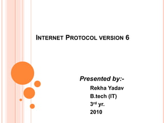 INTERNET PROTOCOL VERSION 6
Presented by:-
Rekha Yadav
B.tech (IT)
3rd yr.
2010
 