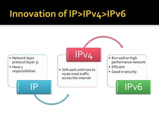 • Network layer
protocol (layer 3)
• Have 3
responsibilities
IP
• Still used until now to
route most traffic
across the internet
IPv4 • Run well on high
performance network
• Efficient
• Good in security
IPv6
 