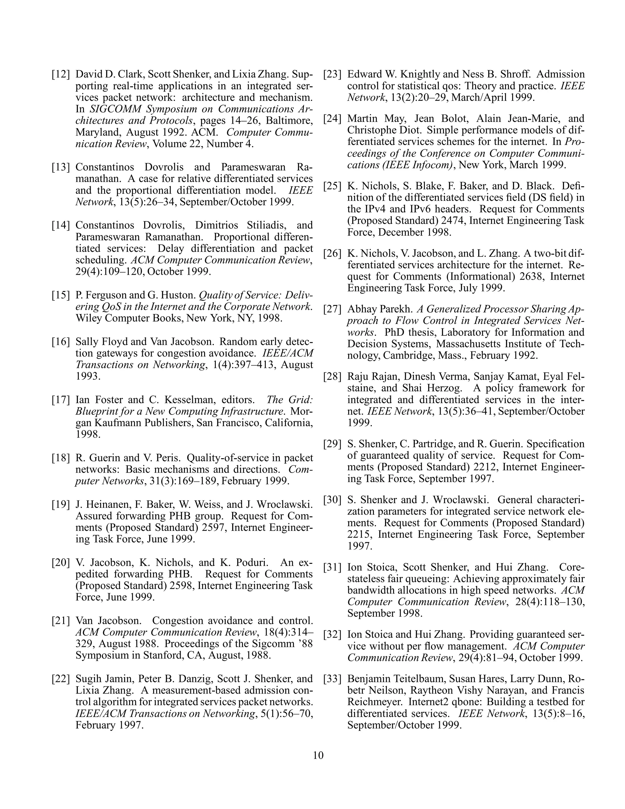[12] David D. Clark, Scott Shenker, and Lixia Zhang. Sup-
porting real-time applications in an integrated ser-
vices packet network: architecture and mechanism.
In SIGCOMM Symposium on Communications Ar-
chitectures and Protocols, pages 14–26, Baltimore,
Maryland, August 1992. ACM. Computer Commu-
nication Review, Volume 22, Number 4.
[13] Constantinos Dovrolis and Parameswaran Ra-
manathan. A case for relative differentiated services
and the proportional differentiation model. IEEE
Network, 13(5):26–34, September/October 1999.
[14] Constantinos Dovrolis, Dimitrios Stiliadis, and
Parameswaran Ramanathan. Proportional differen-
tiated services: Delay differentiation and packet
scheduling. ACM Computer Communication Review,
29(4):109–120, October 1999.
[15] P. Ferguson and G. Huston. Quality of Service: Deliv-
ering QoS in the Internet and the Corporate Network.
Wiley Computer Books, New York, NY, 1998.
[16] Sally Floyd and Van Jacobson. Random early detec-
tion gateways for congestion avoidance. IEEE/ACM
Transactions on Networking, 1(4):397–413, August
1993.
[17] Ian Foster and C. Kesselman, editors. The Grid:
Blueprint for a New Computing Infrastructure. Mor-
gan Kaufmann Publishers, San Francisco, California,
1998.
[18] R. Guerin and V. Peris. Quality-of-service in packet
networks: Basic mechanisms and directions. Com-
puter Networks, 31(3):169–189, February 1999.
[19] J. Heinanen, F. Baker, W. Weiss, and J. Wroclawski.
Assured forwarding PHB group. Request for Com-
ments (Proposed Standard) 2597, Internet Engineer-
ing Task Force, June 1999.
[20] V. Jacobson, K. Nichols, and K. Poduri. An ex-
pedited forwarding PHB. Request for Comments
(Proposed Standard) 2598, Internet Engineering Task
Force, June 1999.
[21] Van Jacobson. Congestion avoidance and control.
ACM Computer Communication Review, 18(4):314–
329, August 1988. Proceedings of the Sigcomm ’88
Symposium in Stanford, CA, August, 1988.
[22] Sugih Jamin, Peter B. Danzig, Scott J. Shenker, and
Lixia Zhang. A measurement-based admission con-
trol algorithm for integrated services packet networks.
IEEE/ACM Transactions on Networking, 5(1):56–70,
February 1997.
[23] Edward W. Knightly and Ness B. Shroff. Admission
control for statistical qos: Theory and practice. IEEE
Network, 13(2):20–29, March/April 1999.
[24] Martin May, Jean Bolot, Alain Jean-Marie, and
Christophe Diot. Simple performance models of dif-
ferentiated services schemes for the internet. In Pro-
ceedings of the Conference on Computer Communi-
cations (IEEE Infocom), New York, March 1999.
[25] K. Nichols, S. Blake, F. Baker, and D. Black. Deﬁ-
nition of the differentiated services ﬁeld (DS ﬁeld) in
the IPv4 and IPv6 headers. Request for Comments
(Proposed Standard) 2474, Internet Engineering Task
Force, December 1998.
[26] K. Nichols, V. Jacobson, and L. Zhang. A two-bit dif-
ferentiated services architecture for the internet. Re-
quest for Comments (Informational) 2638, Internet
Engineering Task Force, July 1999.
[27] Abhay Parekh. A Generalized Processor Sharing Ap-
proach to Flow Control in Integrated Services Net-
works. PhD thesis, Laboratory for Information and
Decision Systems, Massachusetts Institute of Tech-
nology, Cambridge, Mass., February 1992.
[28] Raju Rajan, Dinesh Verma, Sanjay Kamat, Eyal Fel-
staine, and Shai Herzog. A policy framework for
integrated and differentiated services in the inter-
net. IEEE Network, 13(5):36–41, September/October
1999.
[29] S. Shenker, C. Partridge, and R. Guerin. Speciﬁcation
of guaranteed quality of service. Request for Com-
ments (Proposed Standard) 2212, Internet Engineer-
ing Task Force, September 1997.
[30] S. Shenker and J. Wroclawski. General characteri-
zation parameters for integrated service network ele-
ments. Request for Comments (Proposed Standard)
2215, Internet Engineering Task Force, September
1997.
[31] Ion Stoica, Scott Shenker, and Hui Zhang. Core-
stateless fair queueing: Achieving approximately fair
bandwidth allocations in high speed networks. ACM
Computer Communication Review, 28(4):118–130,
September 1998.
[32] Ion Stoica and Hui Zhang. Providing guaranteed ser-
vice without per ﬂow management. ACM Computer
Communication Review, 29(4):81–94, October 1999.
[33] Benjamin Teitelbaum, Susan Hares, Larry Dunn, Ro-
betr Neilson, Raytheon Vishy Narayan, and Francis
Reichmeyer. Internet2 qbone: Building a testbed for
differentiated services. IEEE Network, 13(5):8–16,
September/October 1999.
10
 