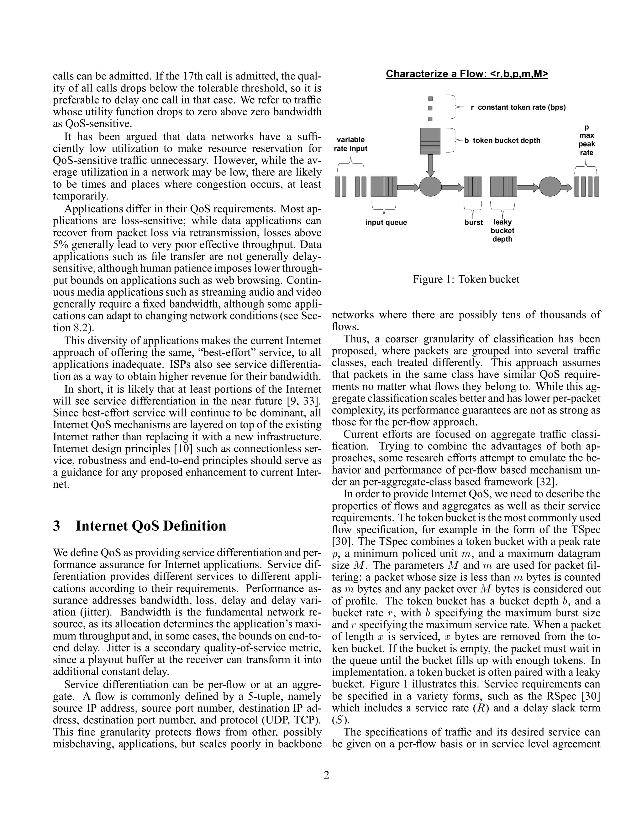 calls can be admitted. If the 17th call is admitted, the qual-
ity of all calls drops below the tolerable threshold, so it is
preferable to delay one call in that case. We refer to trafﬁc
whose utility function drops to zero above zero bandwidth
as QoS-sensitive.
It has been argued that data networks have a sufﬁ-
ciently low utilization to make resource reservation for
QoS-sensitive trafﬁc unnecessary. However, while the av-
erage utilization in a network may be low, there are likely
to be times and places where congestion occurs, at least
temporarily.
Applications differ in their QoS requirements. Most ap-
plications are loss-sensitive; while data applications can
recover from packet loss via retransmission, losses above
5% generally lead to very poor effective throughput. Data
applications such as ﬁle transfer are not generally delay-
sensitive, although human patience imposes lower through-
put bounds on applications such as web browsing. Contin-
uous media applications such as streaming audio and video
generally require a ﬁxed bandwidth, although some appli-
cations can adapt to changing network conditions (see Sec-
tion 8.2).
This diversity of applications makes the current Internet
approach of offering the same, “best-effort” service, to all
applications inadequate. ISPs also see service differentia-
tion as a way to obtain higher revenue for their bandwidth.
In short, it is likely that at least portions of the Internet
will see service differentiation in the near future [9, 33].
Since best-effort service will continue to be dominant, all
Internet QoS mechanisms are layered on top of the existing
Internet rather than replacing it with a new infrastructure.
Internet design principles [10] such as connectionless ser-
vice, robustness and end-to-end principles should serve as
a guidance for any proposed enhancement to current Inter-
net.
3 Internet QoS Deﬁnition
We deﬁne QoS as providing service differentiation and per-
formance assurance for Internet applications. Service dif-
ferentiation provides different services to different appli-
cations according to their requirements. Performance as-
surance addresses bandwidth, loss, delay and delay vari-
ation (jitter). Bandwidth is the fundamental network re-
source, as its allocation determines the application’s maxi-
mum throughput and, in some cases, the bounds on end-to-
end delay. Jitter is a secondary quality-of-service metric,
since a playout buffer at the receiver can transform it into
additional constant delay.
Service differentiation can be per-ﬂow or at an aggre-
gate. A ﬂow is commonly deﬁned by a 5-tuple, namely
source IP address, source port number, destination IP ad-
dress, destination port number, and protocol (UDP, TCP).
This ﬁne granularity protects ﬂows from other, possibly
misbehaving, applications, but scales poorly in backbone
Characterize a Flow: <r,b,p,m,M>
b token bucket depth
r constant token rate (bps)
input queue
variable
rate input
burst leaky
bucket
depth
p
max
peak
rate
Figure 1: Token bucket
networks where there are possibly tens of thousands of
ﬂows.
Thus, a coarser granularity of classiﬁcation has been
proposed, where packets are grouped into several trafﬁc
classes, each treated differently. This approach assumes
that packets in the same class have similar QoS require-
ments no matter what ﬂows they belong to. While this ag-
gregate classiﬁcation scales better and has lower per-packet
complexity, its performance guarantees are not as strong as
those for the per-ﬂow approach.
Current efforts are focused on aggregate trafﬁc classi-
ﬁcation. Trying to combine the advantages of both ap-
proaches, some research efforts attempt to emulate the be-
havior and performance of per-ﬂow based mechanism un-
der an per-aggregate-class based framework [32].
In order to provide Internet QoS, we need to describe the
properties of ﬂows and aggregates as well as their service
requirements. The token bucket is the most commonly used
ﬂow speciﬁcation, for example in the form of the TSpec
[30]. The TSpec combines a token bucket with a peak rate
Ô, a minimum policed unit Ñ, and a maximum datagram
size Å. The parameters Å and Ñ are used for packet ﬁl-
tering: a packet whose size is less than Ñ bytes is counted
as Ñ bytes and any packet over Å bytes is considered out
of proﬁle. The token bucket has a bucket depth , and a
bucket rate Ö, with specifying the maximum burst size
and Ö specifying the maximum service rate. When a packet
of length Ü is serviced, Ü bytes are removed from the to-
ken bucket. If the bucket is empty, the packet must wait in
the queue until the bucket ﬁlls up with enough tokens. In
implementation, a token bucket is often paired with a leaky
bucket. Figure 1 illustrates this. Service requirements can
be speciﬁed in a variety forms, such as the RSpec [30]
which includes a service rate (Ê) and a delay slack term
(Ë).
The speciﬁcations of trafﬁc and its desired service can
be given on a per-ﬂow basis or in service level agreement
2
 