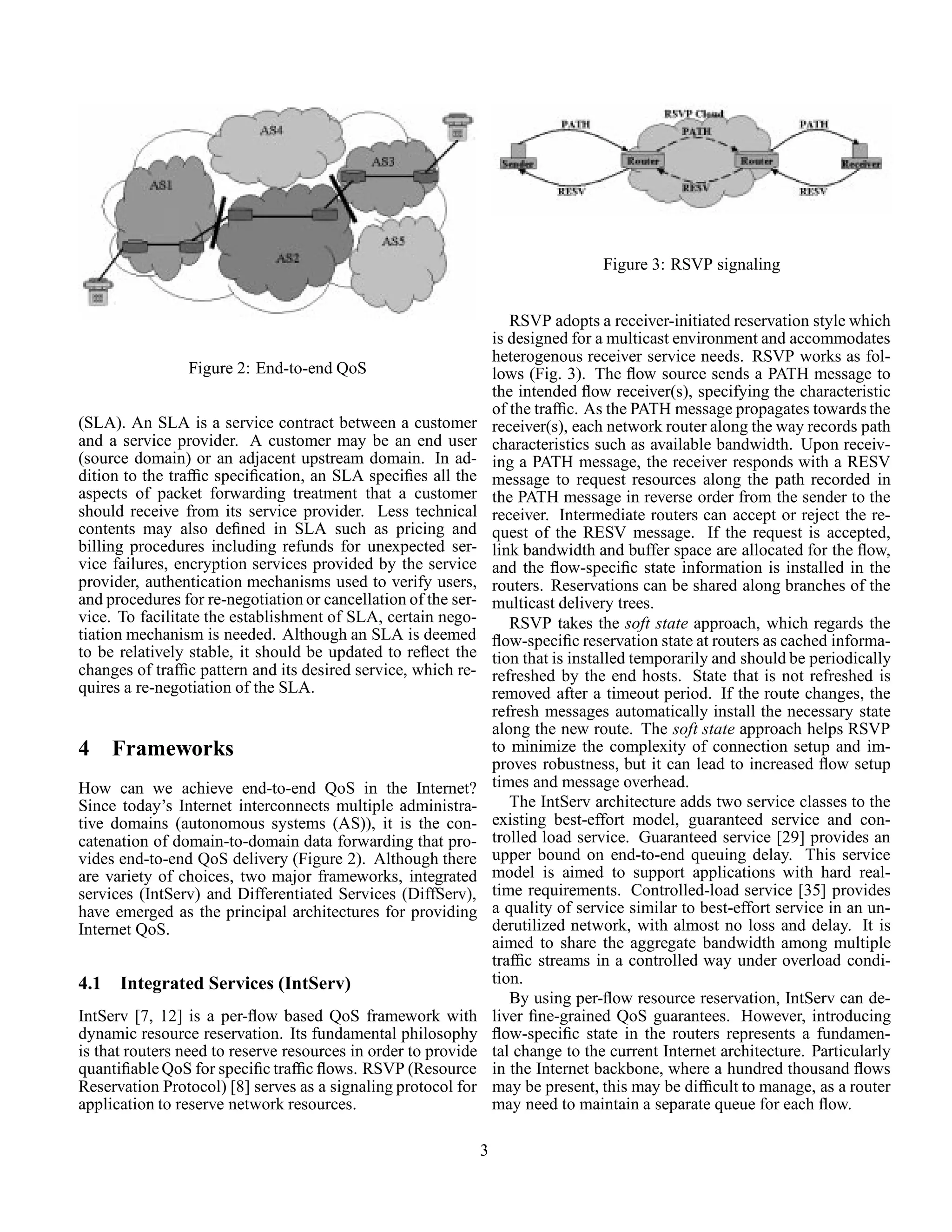 Figure 2: End-to-end QoS
(SLA). An SLA is a service contract between a customer
and a service provider. A customer may be an end user
(source domain) or an adjacent upstream domain. In ad-
dition to the trafﬁc speciﬁcation, an SLA speciﬁes all the
aspects of packet forwarding treatment that a customer
should receive from its service provider. Less technical
contents may also deﬁned in SLA such as pricing and
billing procedures including refunds for unexpected ser-
vice failures, encryption services provided by the service
provider, authentication mechanisms used to verify users,
and procedures for re-negotiation or cancellation of the ser-
vice. To facilitate the establishment of SLA, certain nego-
tiation mechanism is needed. Although an SLA is deemed
to be relatively stable, it should be updated to reﬂect the
changes of trafﬁc pattern and its desired service, which re-
quires a re-negotiation of the SLA.
4 Frameworks
How can we achieve end-to-end QoS in the Internet?
Since today’s Internet interconnects multiple administra-
tive domains (autonomous systems (AS)), it is the con-
catenation of domain-to-domain data forwarding that pro-
vides end-to-end QoS delivery (Figure 2). Although there
are variety of choices, two major frameworks, integrated
services (IntServ) and Differentiated Services (DiffServ),
have emerged as the principal architectures for providing
Internet QoS.
4.1 Integrated Services (IntServ)
IntServ [7, 12] is a per-ﬂow based QoS framework with
dynamic resource reservation. Its fundamental philosophy
is that routers need to reserve resources in order to provide
quantiﬁable QoS for speciﬁc trafﬁc ﬂows. RSVP (Resource
Reservation Protocol) [8] serves as a signaling protocol for
application to reserve network resources.
Figure 3: RSVP signaling
RSVP adopts a receiver-initiated reservation style which
is designed for a multicast environment and accommodates
heterogenous receiver service needs. RSVP works as fol-
lows (Fig. 3). The ﬂow source sends a PATH message to
the intended ﬂow receiver(s), specifying the characteristic
of the trafﬁc. As the PATH message propagates towards the
receiver(s), each network router along the way records path
characteristics such as available bandwidth. Upon receiv-
ing a PATH message, the receiver responds with a RESV
message to request resources along the path recorded in
the PATH message in reverse order from the sender to the
receiver. Intermediate routers can accept or reject the re-
quest of the RESV message. If the request is accepted,
link bandwidth and buffer space are allocated for the ﬂow,
and the ﬂow-speciﬁc state information is installed in the
routers. Reservations can be shared along branches of the
multicast delivery trees.
RSVP takes the soft state approach, which regards the
ﬂow-speciﬁc reservation state at routers as cached informa-
tion that is installed temporarily and should be periodically
refreshed by the end hosts. State that is not refreshed is
removed after a timeout period. If the route changes, the
refresh messages automatically install the necessary state
along the new route. The soft state approach helps RSVP
to minimize the complexity of connection setup and im-
proves robustness, but it can lead to increased ﬂow setup
times and message overhead.
The IntServ architecture adds two service classes to the
existing best-effort model, guaranteed service and con-
trolled load service. Guaranteed service [29] provides an
upper bound on end-to-end queuing delay. This service
model is aimed to support applications with hard real-
time requirements. Controlled-load service [35] provides
a quality of service similar to best-effort service in an un-
derutilized network, with almost no loss and delay. It is
aimed to share the aggregate bandwidth among multiple
trafﬁc streams in a controlled way under overload condi-
tion.
By using per-ﬂow resource reservation, IntServ can de-
liver ﬁne-grained QoS guarantees. However, introducing
ﬂow-speciﬁc state in the routers represents a fundamen-
tal change to the current Internet architecture. Particularly
in the Internet backbone, where a hundred thousand ﬂows
may be present, this may be difﬁcult to manage, as a router
may need to maintain a separate queue for each ﬂow.
3
 