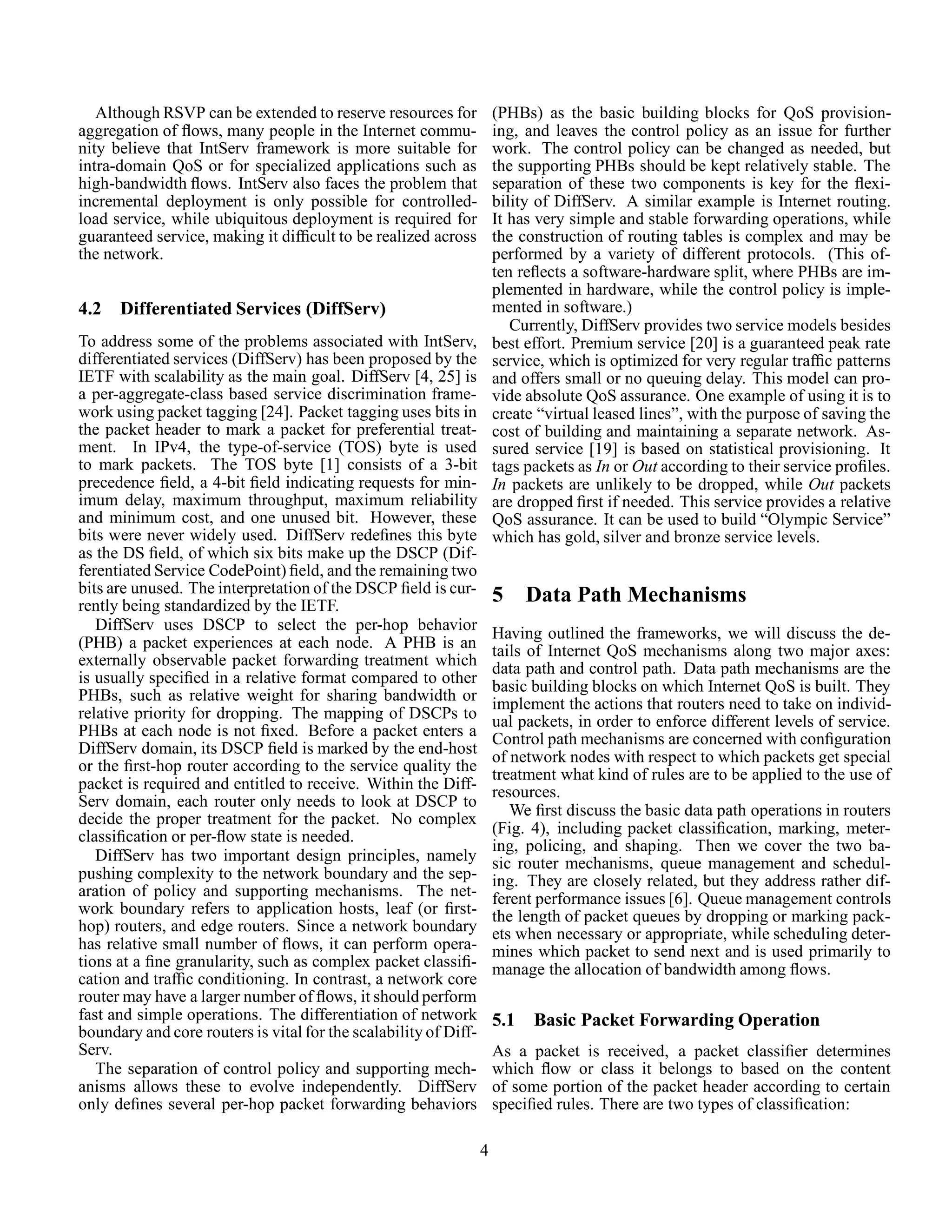 Although RSVP can be extended to reserve resources for
aggregation of ﬂows, many people in the Internet commu-
nity believe that IntServ framework is more suitable for
intra-domain QoS or for specialized applications such as
high-bandwidth ﬂows. IntServ also faces the problem that
incremental deployment is only possible for controlled-
load service, while ubiquitous deployment is required for
guaranteed service, making it difﬁcult to be realized across
the network.
4.2 Differentiated Services (DiffServ)
To address some of the problems associated with IntServ,
differentiated services (DiffServ) has been proposed by the
IETF with scalability as the main goal. DiffServ [4, 25] is
a per-aggregate-class based service discrimination frame-
work using packet tagging [24]. Packet tagging uses bits in
the packet header to mark a packet for preferential treat-
ment. In IPv4, the type-of-service (TOS) byte is used
to mark packets. The TOS byte [1] consists of a 3-bit
precedence ﬁeld, a 4-bit ﬁeld indicating requests for min-
imum delay, maximum throughput, maximum reliability
and minimum cost, and one unused bit. However, these
bits were never widely used. DiffServ redeﬁnes this byte
as the DS ﬁeld, of which six bits make up the DSCP (Dif-
ferentiated Service CodePoint) ﬁeld, and the remaining two
bits are unused. The interpretation of the DSCP ﬁeld is cur-
rently being standardized by the IETF.
DiffServ uses DSCP to select the per-hop behavior
(PHB) a packet experiences at each node. A PHB is an
externally observable packet forwarding treatment which
is usually speciﬁed in a relative format compared to other
PHBs, such as relative weight for sharing bandwidth or
relative priority for dropping. The mapping of DSCPs to
PHBs at each node is not ﬁxed. Before a packet enters a
DiffServ domain, its DSCP ﬁeld is marked by the end-host
or the ﬁrst-hop router according to the service quality the
packet is required and entitled to receive. Within the Diff-
Serv domain, each router only needs to look at DSCP to
decide the proper treatment for the packet. No complex
classiﬁcation or per-ﬂow state is needed.
DiffServ has two important design principles, namely
pushing complexity to the network boundary and the sep-
aration of policy and supporting mechanisms. The net-
work boundary refers to application hosts, leaf (or ﬁrst-
hop) routers, and edge routers. Since a network boundary
has relative small number of ﬂows, it can perform opera-
tions at a ﬁne granularity, such as complex packet classiﬁ-
cation and trafﬁc conditioning. In contrast, a network core
router may have a larger number of ﬂows, it should perform
fast and simple operations. The differentiation of network
boundary and core routers is vital for the scalability of Diff-
Serv.
The separation of control policy and supporting mech-
anisms allows these to evolve independently. DiffServ
only deﬁnes several per-hop packet forwarding behaviors
(PHBs) as the basic building blocks for QoS provision-
ing, and leaves the control policy as an issue for further
work. The control policy can be changed as needed, but
the supporting PHBs should be kept relatively stable. The
separation of these two components is key for the ﬂexi-
bility of DiffServ. A similar example is Internet routing.
It has very simple and stable forwarding operations, while
the construction of routing tables is complex and may be
performed by a variety of different protocols. (This of-
ten reﬂects a software-hardware split, where PHBs are im-
plemented in hardware, while the control policy is imple-
mented in software.)
Currently, DiffServ provides two service models besides
best effort. Premium service [20] is a guaranteed peak rate
service, which is optimized for very regular trafﬁc patterns
and offers small or no queuing delay. This model can pro-
vide absolute QoS assurance. One example of using it is to
create “virtual leased lines”, with the purpose of saving the
cost of building and maintaining a separate network. As-
sured service [19] is based on statistical provisioning. It
tags packets as In or Out according to their service proﬁles.
In packets are unlikely to be dropped, while Out packets
are dropped ﬁrst if needed. This service provides a relative
QoS assurance. It can be used to build “Olympic Service”
which has gold, silver and bronze service levels.
5 Data Path Mechanisms
Having outlined the frameworks, we will discuss the de-
tails of Internet QoS mechanisms along two major axes:
data path and control path. Data path mechanisms are the
basic building blocks on which Internet QoS is built. They
implement the actions that routers need to take on individ-
ual packets, in order to enforce different levels of service.
Control path mechanisms are concerned with conﬁguration
of network nodes with respect to which packets get special
treatment what kind of rules are to be applied to the use of
resources.
We ﬁrst discuss the basic data path operations in routers
(Fig. 4), including packet classiﬁcation, marking, meter-
ing, policing, and shaping. Then we cover the two ba-
sic router mechanisms, queue management and schedul-
ing. They are closely related, but they address rather dif-
ferent performance issues [6]. Queue management controls
the length of packet queues by dropping or marking pack-
ets when necessary or appropriate, while scheduling deter-
mines which packet to send next and is used primarily to
manage the allocation of bandwidth among ﬂows.
5.1 Basic Packet Forwarding Operation
As a packet is received, a packet classiﬁer determines
which ﬂow or class it belongs to based on the content
of some portion of the packet header according to certain
speciﬁed rules. There are two types of classiﬁcation:
4
 