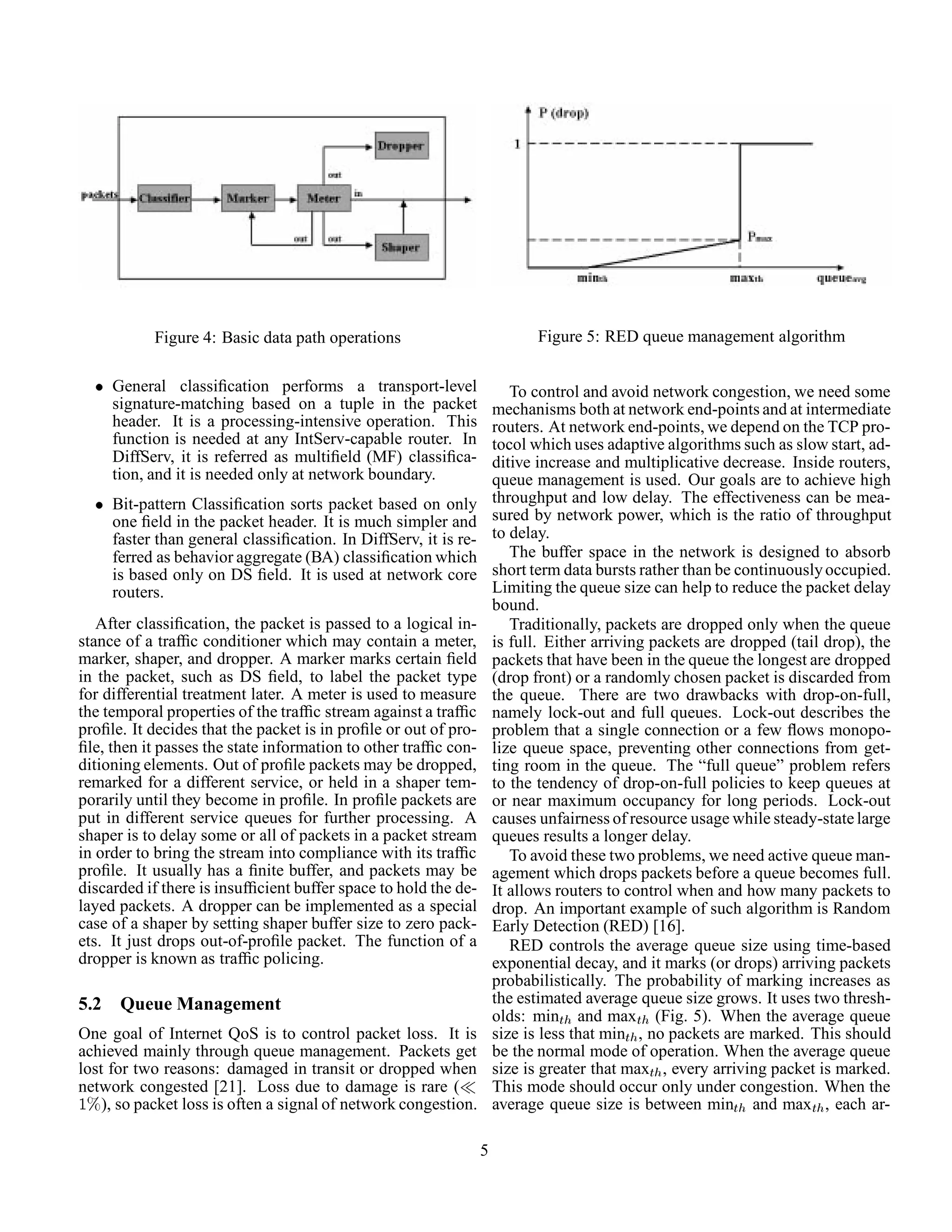 Figure 4: Basic data path operations
¯ General classiﬁcation performs a transport-level
signature-matching based on a tuple in the packet
header. It is a processing-intensive operation. This
function is needed at any IntServ-capable router. In
DiffServ, it is referred as multiﬁeld (MF) classiﬁca-
tion, and it is needed only at network boundary.
¯ Bit-pattern Classiﬁcation sorts packet based on only
one ﬁeld in the packet header. It is much simpler and
faster than general classiﬁcation. In DiffServ, it is re-
ferred as behavior aggregate (BA) classiﬁcation which
is based only on DS ﬁeld. It is used at network core
routers.
After classiﬁcation, the packet is passed to a logical in-
stance of a trafﬁc conditioner which may contain a meter,
marker, shaper, and dropper. A marker marks certain ﬁeld
in the packet, such as DS ﬁeld, to label the packet type
for differential treatment later. A meter is used to measure
the temporal properties of the trafﬁc stream against a trafﬁc
proﬁle. It decides that the packet is in proﬁle or out of pro-
ﬁle, then it passes the state information to other trafﬁc con-
ditioning elements. Out of proﬁle packets may be dropped,
remarked for a different service, or held in a shaper tem-
porarily until they become in proﬁle. In proﬁle packets are
put in different service queues for further processing. A
shaper is to delay some or all of packets in a packet stream
in order to bring the stream into compliance with its trafﬁc
proﬁle. It usually has a ﬁnite buffer, and packets may be
discarded if there is insufﬁcient buffer space to hold the de-
layed packets. A dropper can be implemented as a special
case of a shaper by setting shaper buffer size to zero pack-
ets. It just drops out-of-proﬁle packet. The function of a
dropper is known as trafﬁc policing.
5.2 Queue Management
One goal of Internet QoS is to control packet loss. It is
achieved mainly through queue management. Packets get
lost for two reasons: damaged in transit or dropped when
network congested [21]. Loss due to damage is rare (
½±), so packet loss is often a signal of network congestion.
Figure 5: RED queue management algorithm
To control and avoid network congestion, we need some
mechanisms both at network end-points and at intermediate
routers. At network end-points, we depend on the TCP pro-
tocol which uses adaptive algorithms such as slow start, ad-
ditive increase and multiplicative decrease. Inside routers,
queue management is used. Our goals are to achieve high
throughput and low delay. The effectiveness can be mea-
sured by network power, which is the ratio of throughput
to delay.
The buffer space in the network is designed to absorb
short term data bursts rather than be continuouslyoccupied.
Limiting the queue size can help to reduce the packet delay
bound.
Traditionally, packets are dropped only when the queue
is full. Either arriving packets are dropped (tail drop), the
packets that have been in the queue the longest are dropped
(drop front) or a randomly chosen packet is discarded from
the queue. There are two drawbacks with drop-on-full,
namely lock-out and full queues. Lock-out describes the
problem that a single connection or a few ﬂows monopo-
lize queue space, preventing other connections from get-
ting room in the queue. The “full queue” problem refers
to the tendency of drop-on-full policies to keep queues at
or near maximum occupancy for long periods. Lock-out
causes unfairness of resource usage while steady-statelarge
queues results a longer delay.
To avoid these two problems, we need active queue man-
agement which drops packets before a queue becomes full.
It allows routers to control when and how many packets to
drop. An important example of such algorithm is Random
Early Detection (RED) [16].
RED controls the average queue size using time-based
exponential decay, and it marks (or drops) arriving packets
probabilistically. The probability of marking increases as
the estimated average queue size grows. It uses two thresh-
olds: minØ and maxØ (Fig. 5). When the average queue
size is less that minØ , no packets are marked. This should
be the normal mode of operation. When the average queue
size is greater that maxØ , every arriving packet is marked.
This mode should occur only under congestion. When the
average queue size is between minØ and maxØ , each ar-
5
 