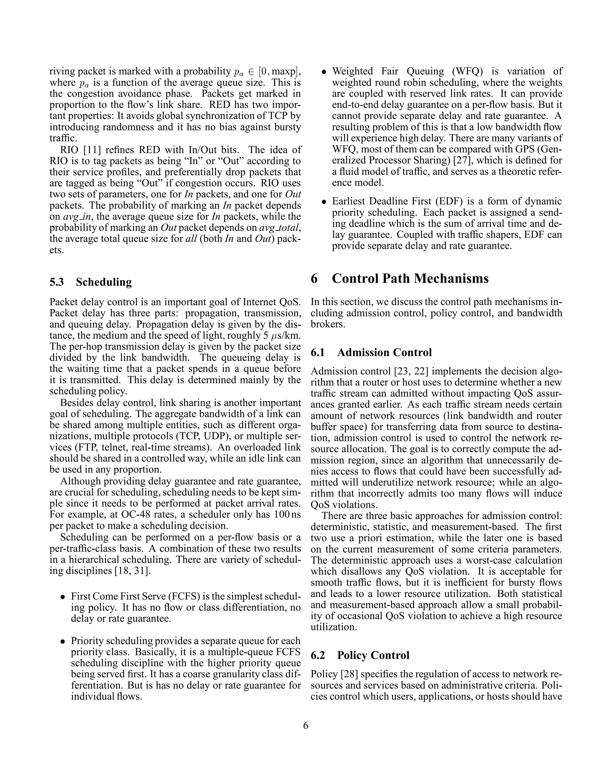 riving packet is marked with a probability Ô ¾ ¼ maxp ,
where Ô is a function of the average queue size. This is
the congestion avoidance phase. Packets get marked in
proportion to the ﬂow’s link share. RED has two impor-
tant properties: It avoids global synchronization of TCP by
introducing randomness and it has no bias against bursty
trafﬁc.
RIO [11] reﬁnes RED with In/Out bits. The idea of
RIO is to tag packets as being “In” or “Out” according to
their service proﬁles, and preferentially drop packets that
are tagged as being “Out” if congestion occurs. RIO uses
two sets of parameters, one for In packets, and one for Out
packets. The probability of marking an In packet depends
on avg in, the average queue size for In packets, while the
probability of marking an Out packet depends on avg total,
the average total queue size for all (both In and Out) pack-
ets.
5.3 Scheduling
Packet delay control is an important goal of Internet QoS.
Packet delay has three parts: propagation, transmission,
and queuing delay. Propagation delay is given by the dis-
tance, the medium and the speed of light, roughly 5 s/km.
The per-hop transmission delay is given by the packet size
divided by the link bandwidth. The queueing delay is
the waiting time that a packet spends in a queue before
it is transmitted. This delay is determined mainly by the
scheduling policy.
Besides delay control, link sharing is another important
goal of scheduling. The aggregate bandwidth of a link can
be shared among multiple entities, such as different orga-
nizations, multiple protocols (TCP, UDP), or multiple ser-
vices (FTP, telnet, real-time streams). An overloaded link
should be shared in a controlled way, while an idle link can
be used in any proportion.
Although providing delay guarantee and rate guarantee,
are crucial for scheduling, scheduling needs to be kept sim-
ple since it needs to be performed at packet arrival rates.
For example, at OC-48 rates, a scheduler only has 100ns
per packet to make a scheduling decision.
Scheduling can be performed on a per-ﬂow basis or a
per-trafﬁc-class basis. A combination of these two results
in a hierarchical scheduling. There are variety of schedul-
ing disciplines [18, 31].
¯ First Come First Serve (FCFS) is the simplest schedul-
ing policy. It has no ﬂow or class differentiation, no
delay or rate guarantee.
¯ Priority scheduling provides a separate queue for each
priority class. Basically, it is a multiple-queue FCFS
scheduling discipline with the higher priority queue
being served ﬁrst. It has a coarse granularity class dif-
ferentiation. But is has no delay or rate guarantee for
individual ﬂows.
¯ Weighted Fair Queuing (WFQ) is variation of
weighted round robin scheduling, where the weights
are coupled with reserved link rates. It can provide
end-to-end delay guarantee on a per-ﬂow basis. But it
cannot provide separate delay and rate guarantee. A
resulting problem of this is that a low bandwidth ﬂow
will experience high delay. There are many variants of
WFQ, most of them can be compared with GPS (Gen-
eralized Processor Sharing) [27], which is deﬁned for
a ﬂuid model of trafﬁc, and serves as a theoretic refer-
ence model.
¯ Earliest Deadline First (EDF) is a form of dynamic
priority scheduling. Each packet is assigned a send-
ing deadline which is the sum of arrival time and de-
lay guarantee. Coupled with trafﬁc shapers, EDF can
provide separate delay and rate guarantee.
6 Control Path Mechanisms
In this section, we discuss the control path mechanisms in-
cluding admission control, policy control, and bandwidth
brokers.
6.1 Admission Control
Admission control [23, 22] implements the decision algo-
rithm that a router or host uses to determine whether a new
trafﬁc stream can admitted without impacting QoS assur-
ances granted earlier. As each trafﬁc stream needs certain
amount of network resources (link bandwidth and router
buffer space) for transferring data from source to destina-
tion, admission control is used to control the network re-
source allocation. The goal is to correctly compute the ad-
mission region, since an algorithm that unnecessarily de-
nies access to ﬂows that could have been successfully ad-
mitted will underutilize network resource; while an algo-
rithm that incorrectly admits too many ﬂows will induce
QoS violations.
There are three basic approaches for admission control:
deterministic, statistic, and measurement-based. The ﬁrst
two use a priori estimation, while the later one is based
on the current measurement of some criteria parameters.
The deterministic approach uses a worst-case calculation
which disallows any QoS violation. It is acceptable for
smooth trafﬁc ﬂows, but it is inefﬁcient for bursty ﬂows
and leads to a lower resource utilization. Both statistical
and measurement-based approach allow a small probabil-
ity of occasional QoS violation to achieve a high resource
utilization.
6.2 Policy Control
Policy [28] speciﬁes the regulation of access to network re-
sources and services based on administrative criteria. Poli-
cies control which users, applications, or hosts should have
6
 