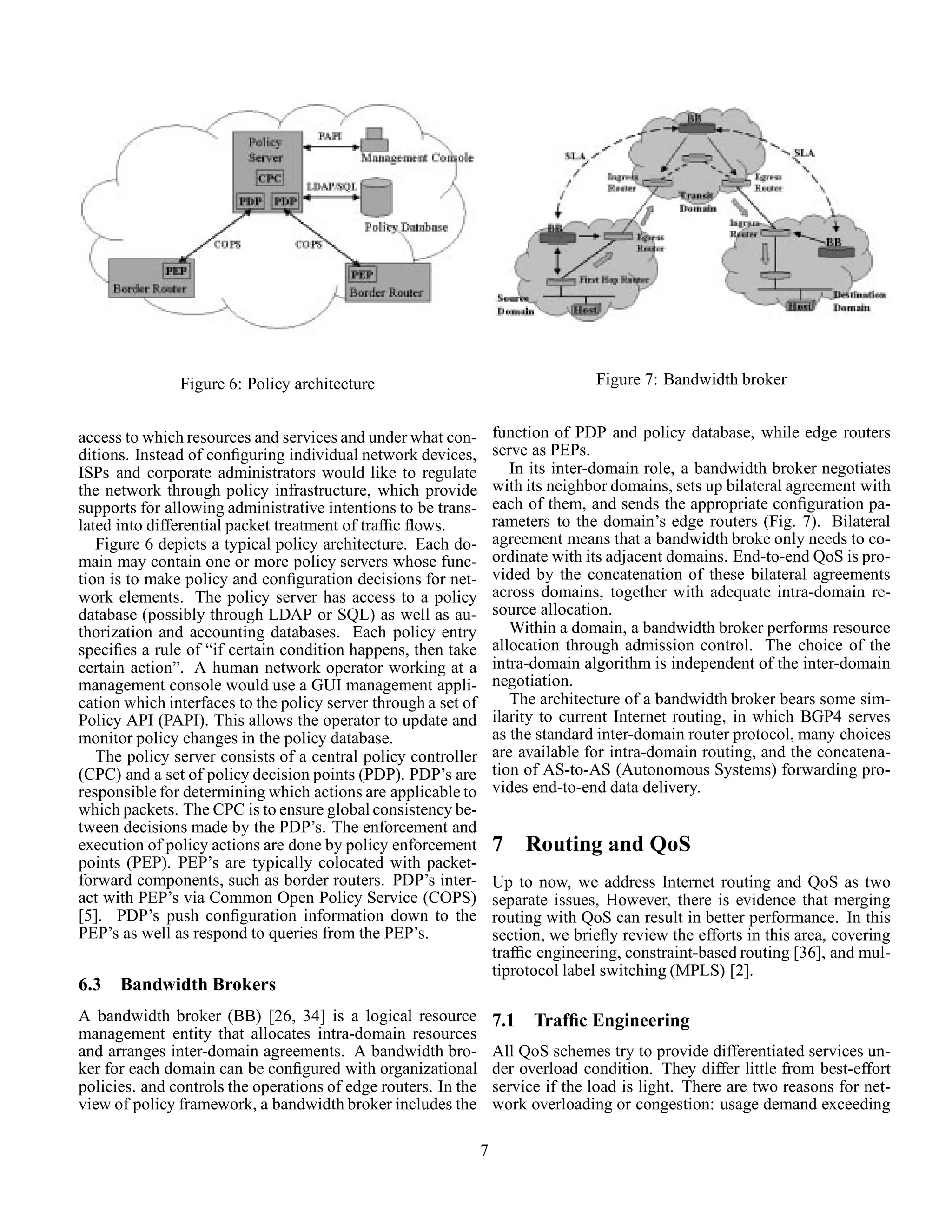 Figure 6: Policy architecture
access to which resources and services and under what con-
ditions. Instead of conﬁguring individual network devices,
ISPs and corporate administrators would like to regulate
the network through policy infrastructure, which provide
supports for allowing administrative intentions to be trans-
lated into differential packet treatment of trafﬁc ﬂows.
Figure 6 depicts a typical policy architecture. Each do-
main may contain one or more policy servers whose func-
tion is to make policy and conﬁguration decisions for net-
work elements. The policy server has access to a policy
database (possibly through LDAP or SQL) as well as au-
thorization and accounting databases. Each policy entry
speciﬁes a rule of “if certain condition happens, then take
certain action”. A human network operator working at a
management console would use a GUI management appli-
cation which interfaces to the policy server through a set of
Policy API (PAPI). This allows the operator to update and
monitor policy changes in the policy database.
The policy server consists of a central policy controller
(CPC) and a set of policy decision points (PDP). PDP’s are
responsible for determining which actions are applicable to
which packets. The CPC is to ensure global consistency be-
tween decisions made by the PDP’s. The enforcement and
execution of policy actions are done by policy enforcement
points (PEP). PEP’s are typically colocated with packet-
forward components, such as border routers. PDP’s inter-
act with PEP’s via Common Open Policy Service (COPS)
[5]. PDP’s push conﬁguration information down to the
PEP’s as well as respond to queries from the PEP’s.
6.3 Bandwidth Brokers
A bandwidth broker (BB) [26, 34] is a logical resource
management entity that allocates intra-domain resources
and arranges inter-domain agreements. A bandwidth bro-
ker for each domain can be conﬁgured with organizational
policies. and controls the operations of edge routers. In the
view of policy framework, a bandwidth broker includes the
Figure 7: Bandwidth broker
function of PDP and policy database, while edge routers
serve as PEPs.
In its inter-domain role, a bandwidth broker negotiates
with its neighbor domains, sets up bilateral agreement with
each of them, and sends the appropriate conﬁguration pa-
rameters to the domain’s edge routers (Fig. 7). Bilateral
agreement means that a bandwidth broke only needs to co-
ordinate with its adjacent domains. End-to-end QoS is pro-
vided by the concatenation of these bilateral agreements
across domains, together with adequate intra-domain re-
source allocation.
Within a domain, a bandwidth broker performs resource
allocation through admission control. The choice of the
intra-domain algorithm is independent of the inter-domain
negotiation.
The architecture of a bandwidth broker bears some sim-
ilarity to current Internet routing, in which BGP4 serves
as the standard inter-domain router protocol, many choices
are available for intra-domain routing, and the concatena-
tion of AS-to-AS (Autonomous Systems) forwarding pro-
vides end-to-end data delivery.
7 Routing and QoS
Up to now, we address Internet routing and QoS as two
separate issues, However, there is evidence that merging
routing with QoS can result in better performance. In this
section, we brieﬂy review the efforts in this area, covering
trafﬁc engineering, constraint-based routing [36], and mul-
tiprotocol label switching (MPLS) [2].
7.1 Trafﬁc Engineering
All QoS schemes try to provide differentiated services un-
der overload condition. They differ little from best-effort
service if the load is light. There are two reasons for net-
work overloading or congestion: usage demand exceeding
7
 