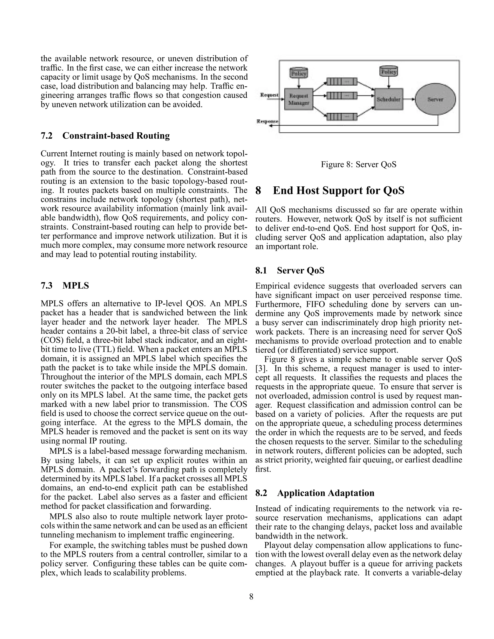 the available network resource, or uneven distribution of
trafﬁc. In the ﬁrst case, we can either increase the network
capacity or limit usage by QoS mechanisms. In the second
case, load distribution and balancing may help. Trafﬁc en-
gineering arranges trafﬁc ﬂows so that congestion caused
by uneven network utilization can be avoided.
7.2 Constraint-based Routing
Current Internet routing is mainly based on network topol-
ogy. It tries to transfer each packet along the shortest
path from the source to the destination. Constraint-based
routing is an extension to the basic topology-based rout-
ing. It routes packets based on multiple constraints. The
constrains include network topology (shortest path), net-
work resource availability information (mainly link avail-
able bandwidth), ﬂow QoS requirements, and policy con-
straints. Constraint-based routing can help to provide bet-
ter performance and improve network utilization. But it is
much more complex, may consume more network resource
and may lead to potential routing instability.
7.3 MPLS
MPLS offers an alternative to IP-level QOS. An MPLS
packet has a header that is sandwiched between the link
layer header and the network layer header. The MPLS
header contains a 20-bit label, a three-bit class of service
(COS) ﬁeld, a three-bit label stack indicator, and an eight-
bit time to live (TTL) ﬁeld. When a packet enters an MPLS
domain, it is assigned an MPLS label which speciﬁes the
path the packet is to take while inside the MPLS domain.
Throughout the interior of the MPLS domain, each MPLS
router switches the packet to the outgoing interface based
only on its MPLS label. At the same time, the packet gets
marked with a new label prior to transmission. The COS
ﬁeld is used to choose the correct service queue on the out-
going interface. At the egress to the MPLS domain, the
MPLS header is removed and the packet is sent on its way
using normal IP routing.
MPLS is a label-based message forwarding mechanism.
By using labels, it can set up explicit routes within an
MPLS domain. A packet’s forwarding path is completely
determined by its MPLS label. If a packet crosses all MPLS
domains, an end-to-end explicit path can be established
for the packet. Label also serves as a faster and efﬁcient
method for packet classiﬁcation and forwarding.
MPLS also also to route multiple network layer proto-
cols within the same network and can be used as an efﬁcient
tunneling mechanism to implement trafﬁc engineering.
For example, the switching tables must be pushed down
to the MPLS routers from a central controller, similar to a
policy server. Conﬁguring these tables can be quite com-
plex, which leads to scalability problems.
Figure 8: Server QoS
8 End Host Support for QoS
All QoS mechanisms discussed so far are operate within
routers. However, network QoS by itself is not sufﬁcient
to deliver end-to-end QoS. End host support for QoS, in-
cluding server QoS and application adaptation, also play
an important role.
8.1 Server QoS
Empirical evidence suggests that overloaded servers can
have signiﬁcant impact on user perceived response time.
Furthermore, FIFO scheduling done by servers can un-
dermine any QoS improvements made by network since
a busy server can indiscriminately drop high priority net-
work packets. There is an increasing need for server QoS
mechanisms to provide overload protection and to enable
tiered (or differentiated) service support.
Figure 8 gives a simple scheme to enable server QoS
[3]. In this scheme, a request manager is used to inter-
cept all requests. It classiﬁes the requests and places the
requests in the appropriate queue. To ensure that server is
not overloaded, admission control is used by request man-
ager. Request classiﬁcation and admission control can be
based on a variety of policies. After the requests are put
on the appropriate queue, a scheduling process determines
the order in which the requests are to be served, and feeds
the chosen requests to the server. Similar to the scheduling
in network routers, different policies can be adopted, such
as strict priority, weighted fair queuing, or earliest deadline
ﬁrst.
8.2 Application Adaptation
Instead of indicating requirements to the network via re-
source reservation mechanisms, applications can adapt
their rate to the changing delays, packet loss and available
bandwidth in the network.
Playout delay compensation allow applications to func-
tion with the lowest overall delay even as the network delay
changes. A playout buffer is a queue for arriving packets
emptied at the playback rate. It converts a variable-delay
8
 
