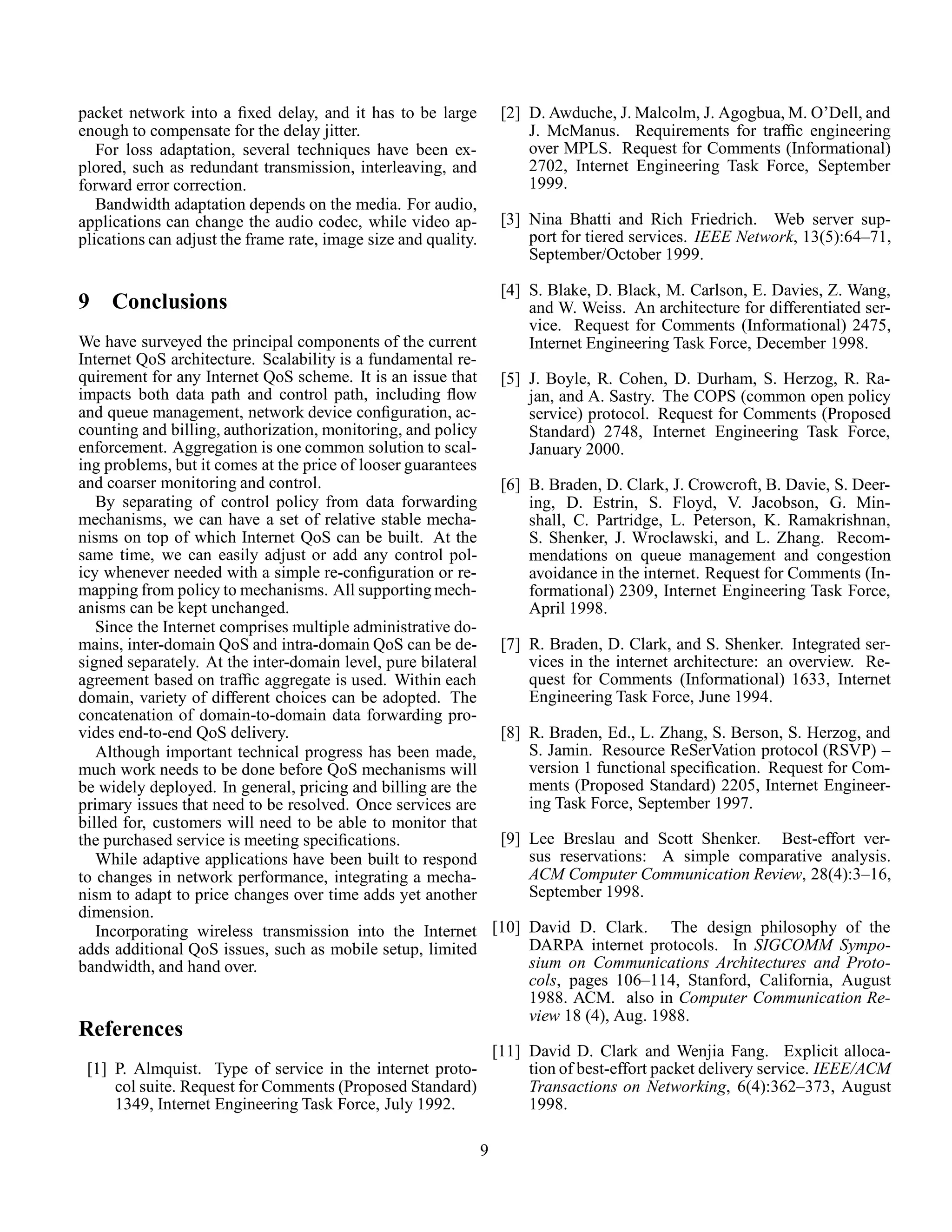 packet network into a ﬁxed delay, and it has to be large
enough to compensate for the delay jitter.
For loss adaptation, several techniques have been ex-
plored, such as redundant transmission, interleaving, and
forward error correction.
Bandwidth adaptation depends on the media. For audio,
applications can change the audio codec, while video ap-
plications can adjust the frame rate, image size and quality.
9 Conclusions
We have surveyed the principal components of the current
Internet QoS architecture. Scalability is a fundamental re-
quirement for any Internet QoS scheme. It is an issue that
impacts both data path and control path, including ﬂow
and queue management, network device conﬁguration, ac-
counting and billing, authorization, monitoring, and policy
enforcement. Aggregation is one common solution to scal-
ing problems, but it comes at the price of looser guarantees
and coarser monitoring and control.
By separating of control policy from data forwarding
mechanisms, we can have a set of relative stable mecha-
nisms on top of which Internet QoS can be built. At the
same time, we can easily adjust or add any control pol-
icy whenever needed with a simple re-conﬁguration or re-
mapping from policy to mechanisms. All supporting mech-
anisms can be kept unchanged.
Since the Internet comprises multiple administrative do-
mains, inter-domain QoS and intra-domain QoS can be de-
signed separately. At the inter-domain level, pure bilateral
agreement based on trafﬁc aggregate is used. Within each
domain, variety of different choices can be adopted. The
concatenation of domain-to-domain data forwarding pro-
vides end-to-end QoS delivery.
Although important technical progress has been made,
much work needs to be done before QoS mechanisms will
be widely deployed. In general, pricing and billing are the
primary issues that need to be resolved. Once services are
billed for, customers will need to be able to monitor that
the purchased service is meeting speciﬁcations.
While adaptive applications have been built to respond
to changes in network performance, integrating a mecha-
nism to adapt to price changes over time adds yet another
dimension.
Incorporating wireless transmission into the Internet
adds additional QoS issues, such as mobile setup, limited
bandwidth, and hand over.
References
[1] P. Almquist. Type of service in the internet proto-
col suite. Request for Comments (Proposed Standard)
1349, Internet Engineering Task Force, July 1992.
[2] D. Awduche, J. Malcolm, J. Agogbua, M. O’Dell, and
J. McManus. Requirements for trafﬁc engineering
over MPLS. Request for Comments (Informational)
2702, Internet Engineering Task Force, September
1999.
[3] Nina Bhatti and Rich Friedrich. Web server sup-
port for tiered services. IEEE Network, 13(5):64–71,
September/October 1999.
[4] S. Blake, D. Black, M. Carlson, E. Davies, Z. Wang,
and W. Weiss. An architecture for differentiated ser-
vice. Request for Comments (Informational) 2475,
Internet Engineering Task Force, December 1998.
[5] J. Boyle, R. Cohen, D. Durham, S. Herzog, R. Ra-
jan, and A. Sastry. The COPS (common open policy
service) protocol. Request for Comments (Proposed
Standard) 2748, Internet Engineering Task Force,
January 2000.
[6] B. Braden, D. Clark, J. Crowcroft, B. Davie, S. Deer-
ing, D. Estrin, S. Floyd, V. Jacobson, G. Min-
shall, C. Partridge, L. Peterson, K. Ramakrishnan,
S. Shenker, J. Wroclawski, and L. Zhang. Recom-
mendations on queue management and congestion
avoidance in the internet. Request for Comments (In-
formational) 2309, Internet Engineering Task Force,
April 1998.
[7] R. Braden, D. Clark, and S. Shenker. Integrated ser-
vices in the internet architecture: an overview. Re-
quest for Comments (Informational) 1633, Internet
Engineering Task Force, June 1994.
[8] R. Braden, Ed., L. Zhang, S. Berson, S. Herzog, and
S. Jamin. Resource ReSerVation protocol (RSVP) –
version 1 functional speciﬁcation. Request for Com-
ments (Proposed Standard) 2205, Internet Engineer-
ing Task Force, September 1997.
[9] Lee Breslau and Scott Shenker. Best-effort ver-
sus reservations: A simple comparative analysis.
ACM Computer Communication Review, 28(4):3–16,
September 1998.
[10] David D. Clark. The design philosophy of the
DARPA internet protocols. In SIGCOMM Sympo-
sium on Communications Architectures and Proto-
cols, pages 106–114, Stanford, California, August
1988. ACM. also in Computer Communication Re-
view 18 (4), Aug. 1988.
[11] David D. Clark and Wenjia Fang. Explicit alloca-
tion of best-effort packet delivery service. IEEE/ACM
Transactions on Networking, 6(4):362–373, August
1998.
9
 