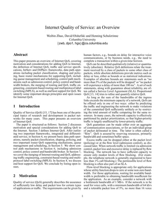 Internet Quality of Service: an Overview
Weibin Zhao, David Olshefski and Henning Schulzrinne
Columbia University
zwb, dpo1, hgs @cs.columbia.edu
Abstract
This paper presents an overview of Internet QoS, covering
motivation and considerations for adding QoS to Internet,
the deﬁnition of Internet QoS, trafﬁc and service speciﬁ-
cations, IntServ and DiffServ frameworks, data path oper-
ations including packet classiﬁcation, shaping and polic-
ing, basic router mechanisms for supporting QoS, includ-
ing queue management and scheduling, control path mech-
anisms such as admission control, policy control and band-
width brokers, the merging of routing and QoS, trafﬁc en-
gineering, constraint-based routing and multiprotocol label
switching (MPLS), as well as end host support for QoS. We
identify some important design principles and open issues
for Internet QoS.
1 Introduction
Quality of Service (QoS) [15, 17] has been one of the prin-
cipal topics of research and development in packet net-
works for many years. This paper presents an overview
of Internet QoS.
The paper is structured as follows: Section 2 discusses
motivation and special considerations for adding QoS to
the Internet. Section 3 deﬁnes Internet QoS. After outlin-
ing two important frameworks, integrated and differenti-
ated service, in Section 4, we present basic data path oper-
ations, namely packet classiﬁcation, shaping, policing, and
two important router QoS supporting mechanisms, queue
management and scheduling, in Section 5. We show con-
trol path mechanisms in Section 6, including admission
control, policy control and bandwidth broker. In Section 7,
we cover the merging of Internet routing and QoS, address-
ing trafﬁc engineering, constraint-based routing and multi-
protocol label switching (MPLS). In Section 8, we discuss
end host support for QoS. We conclude by listing open is-
sues.
2 Motivation
Quality of service (QoS) generally describes the assurance
of sufﬁciently low delay and packet loss for certain types
of applications or trafﬁc. The requirements can be given by
human factors, e.g., bounds on delay for interactive voice
communications, or by business needs, e.g., the need to
complete a transaction within a given time horizon.
QoS can be described qualitatively (relative) or quantita-
tively (absolute). Relative QoS deﬁnitions relate the treat-
ment received by a class of packets to some other class of
packets, while absolute deﬁnitions provide metrics such as
delay or loss, either as bounds or as statistical indications.
Examples of absolute bounds are statements such as “no
more than 5% of the packets will be dropped” or “no packet
will experience a delay of more than 100 ms”. A set of such
statements, along with guarantees about reliability, are of-
ten called a Service Level Agreement (SLA). Proportional
QoS [13, 14] tries to reﬁne and quantify relative QoS.
As long as the sum of the bandwidths of the ingress
links exceeds the minimum capacity of a network, QoS can
be offered only in one of two ways: either by predicting
the trafﬁc and engineering the network to make violations
of the committed QoS sufﬁciently unlikely or by restrict-
ing the total amount of trafﬁc competing for the same re-
sources. In many cases, the network capacity is effectively
partitioned by packet prioritization, so that higher-priority
trafﬁc is largely unaffected by lower-priority trafﬁc.
QoS guarantees can be made either over an aggregate
of communication associations, or for an individual group
of packet delineated in time. The latter is often called a
“ﬂow”. QoS is assured by reserving resources, primarily
bandwidth and sometimes buffer space.
Excess trafﬁc can be dropped either at the packet level
(policing) or at the ﬂow level (admission control), as dis-
cussed later. When network trafﬁc is limited via admission
control, packet loss and excessive delay is replaced by ﬂow
blocking. The network has to have sufﬁcient capacity to
ensure only modest levels of ﬂow blocking. (For exam-
ple, the telephone network is generally engineered to have
less than 1% call blocking.) The permissible level of ﬂow
blocking is often also part of an SLA.
Flow-level blocking is appropriate only for applications
whose utilityfunction drops to zero at some non-zero band-
width. For those applications, waiting for available band-
width is preferable to obtaining bandwidth insufﬁcient for
the application. As an example, consider a network with
a bottleneck bandwidth of 1 Mb/s. If the network is to be
used for voice calls, with a minimum bandwidth of 64 kb/s
and a tolerable packet loss of 5%, no more than 16 voice
1
 