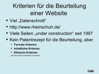 Kriterien für die Beurteilung einer Website   Viel „Datenschrott“ http://www.rheinschuh.de/ Viele Seiten „under construction“ seit 1997 Kein Patentrezept für die Beurteilung, aber Formale Kriterien Inhaltliche Kriterien Ethische Kriterien (oft nicht scharf voneinander zu trennen) 