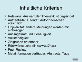 Inhaltliche Kriterien Relevanz: Auswahl der Thematik ist begründet Authentizität/Autorität: AutorInnenschaft ersichtlich Objektivität: andere Meinungen werden mit einbezogen Aussagekraft und Genauigkeit Vollständigkeit Zielgruppe erkennbar Rückwärtssuche (link:www.XY.at) Peer-Review Metainformation verfügbar: Abstracts, Tags  