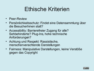 Ethische Kriterien Peer-Review  Persönlichkeitsschutz: Findet eine Datensammlung über die BesucherInnen statt?  Accessibility: Barrierefreier Zugang für alle? Sehbehinderte? Plug-Ins, hohe technische Anforderungen? Achtung und Respekt: Rassistische, menschenverachtende Darstellungen Fairness: Manipulative Darstellungen, keine Verstöße gegen das Copyright 