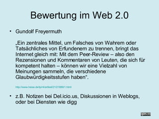 Bewertung im Web 2.0 Gundolf Freyermuth „Ein zentrales Mittel, um Falsches von Wahrem oder Tatsächliches von Erfundenem zu trennen, bringt das Internet gleich mit: Mit dem Peer-Review – also den Rezensionen und Kommentaren von Leuten, die sich für kompetent halten – können wir eine Vielzahl von Meinungen sammeln, die verschiedene Glaubwürdigkeitsstufen haben“. http://www.heise.de/tp/r4/artikel/21/21889/1.html z.B. Notizen bei Del.icio.us, Diskussionen in Weblogs, oder bei Diensten wie digg 