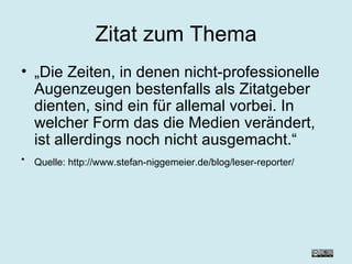 Zitat zum Thema „ Die Zeiten, in denen nicht-professionelle Augenzeugen bestenfalls als Zitatgeber dienten, sind ein für allemal vorbei. In welcher Form das die Medien verändert, ist allerdings noch nicht ausgemacht.“ Quelle: http://www.stefan-niggemeier.de/blog/leser-reporter/   
