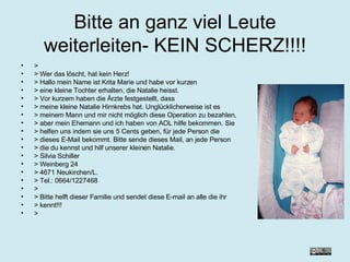 Bitte an ganz viel Leute weiterleiten- KEIN SCHERZ!!!! > > Wer das löscht, hat kein Herz! > Hallo mein Name ist Krita Marie und habe vor kurzen > eine kleine Tochter erhalten, die Natalie heisst. > Vor kurzem haben die Ärzte festgestellt, dass > meine kleine Natalie Hirnkrebs hat. Unglücklicherweise ist es > meinem Mann und mir nicht möglich diese Operation zu bezahlen, > aber mein Ehemann und ich haben von AOL hilfe bekommen. Sie > helfen uns indem sie uns 5 Cents geben, für jede Person die > dieses E-Mail bekommt. Bitte sende dieses Mail, an jede Person > die du kennst und hilf unserer kleinen Natalie. > Silvia Schiller  > Weinberg 24 > 4671 Neukirchen/L. > Tel.: 0664/1227468 > > Bitte helft dieser Familie und sendet diese E-mail an alle die ihr > kennt!!! > 