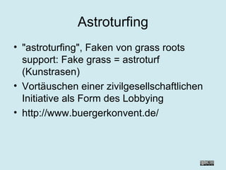 Astroturfing "astroturfing", Faken von grass roots support: Fake grass = astroturf (Kunstrasen) Vortäuschen einer zivilgesellschaftlichen Initiative als Form des Lobbying http://www.buergerkonvent.de/ 