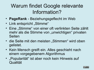 Warum findet Google relevante Information? PageRank  - Beziehungsgeflecht im Web Link entspricht „Stimme“ Eine „Stimme“ von einer oft verlinkten Seite zählt mehr als die Stimme von „unwichtigen“ privaten Seiten die Seite mit den meisten „Stimmen“ wird oben gelistet. Kein Mensch greift ein. Alles geschieht nach einem vorgegebenem Algorithmus „ Popularität“ ist aber noch kein Hinweis auf Qualität 
