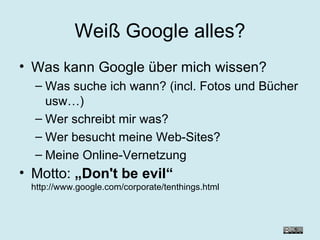 Weiß Google alles? Was kann Google über mich wissen? Was suche ich wann? (incl. Fotos und Bücher usw…) Wer schreibt mir was? Wer besucht meine Web-Sites? Meine Online-Vernetzung Motto:  „Don't be evil“ http://www.google.com/corporate/tenthings.html 