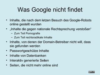 Was Google nicht findet Inhalte, die nach dem letzen Besuch des Google-Robots online gestellt wurden „ Inhalte die gegen nationale Rechtsprechung verstoßen“ Zum Teil Pornografie Zum Teil rechtsradikale Inhalte Inhalte, von denen der Domain-Betreiber nicht will, dass sie gefunden werden Passwortgeschütze Inhalte Inhalte von Datenbanken Interaktiv generierte Seiten Seiten, die nicht mehr online sind 