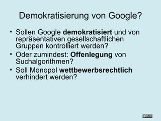 Demokratisierung von Google? Sollen Google  demokratisiert  und von repräsentativen gesellschaftlichen Gruppen kontrolliert werden? Oder zumindest:  Offenlegung  von Suchalgorithmen? Soll Monopol  wettbewerbsrechtlich  verhindert werden?  