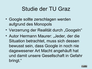 Studie der TU Graz Google sollte zerschlagen werden aufgrund des Monopols Verzerrung der Realität durch „Googeln“ Autor Hermann Maurer: „Jeder, der die Situation betrachtet, muss sich dessen bewusst sein, dass Google in noch nie dagewesener Art Macht angehäuft hat und damit unsere Gesellschaft in Gefahr bringt.“ 