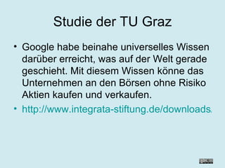 Studie der TU Graz Google habe beinahe universelles Wissen darüber erreicht, was auf der Welt gerade geschieht. Mit diesem Wissen könne das Unternehmen an den Börsen ohne Risiko Aktien kaufen und verkaufen. http://www.integrata-stiftung.de/downloads/Maurer_Studie.pdf 